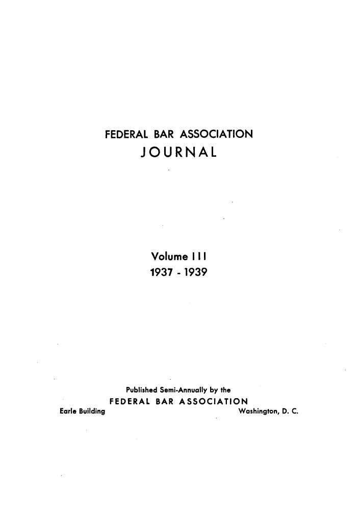 handle is hein.barjournals/fedbj0003 and id is 1 raw text is: FEDERAL BAR ASSOCIATION
JOURNAL
Volume III
1937 - 1939
Published Semi-Annually by the
FEDERAL BAR ASSOCIATION
Earle Building                     Washington, D. C.



