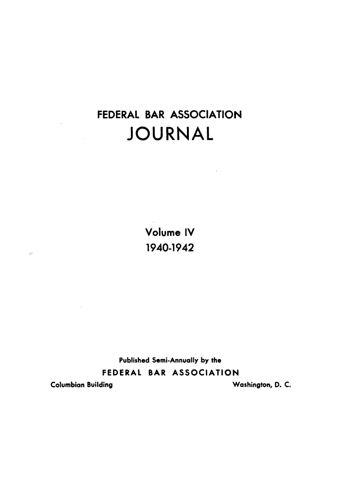 handle is hein.barjournals/fedbj0004 and id is 1 raw text is: FEDERAL BAR ASSOCIATION
JOURNAL
Volume IV
1940-1942
Published Semi-Annually by the
FEDERAL BAR ASSOCIATION
Columbian Building                 Washington, D. C.


