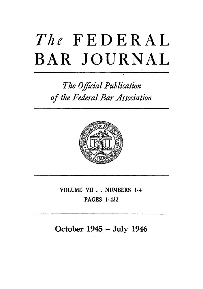 handle is hein.barjournals/fedbj0007 and id is 1 raw text is: The FEDERAL
BAR JOURNAL

The Official Publication
of the Federal Bar Association

VOLUME VII. . NUMBERS 1-4
PAGES 1-432

October 1945 - July 1946



