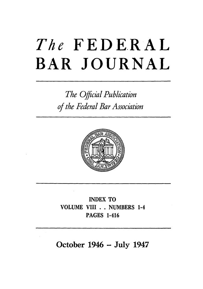 handle is hein.barjournals/fedbj0008 and id is 1 raw text is: The

FED ERAL

BAR JOURNAL

The Offcia Publication
of the Federal Bar Associatzrn

INDEX TO
VOLUME VIII . . NUMBERS 1-4
PAGES 1-416

October 1946 -- July 1947


