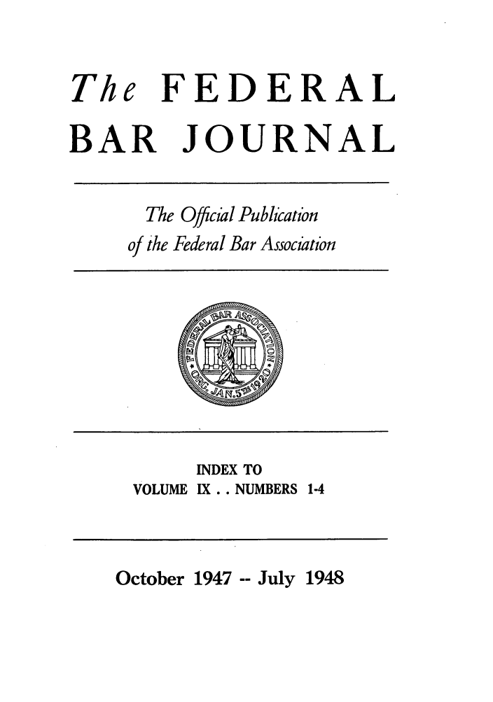 handle is hein.barjournals/fedbj0009 and id is 1 raw text is: The

FEDERAL

BAR JOURNAL
The Offcial Pubication
of the Federal Bar Association

INDEX TO
VOLUME IX.. NUMBERS 1-4

October 1947 -- July 1948


