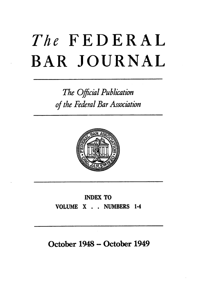 handle is hein.barjournals/fedbj0010 and id is 1 raw text is: The FEDERAL
BAR JOURNAL

The Offcial Publication
of the Federal Bar Association

INDEX TO
VOLUME X . . NUMBERS 1-4

October 1948 - October 1949


