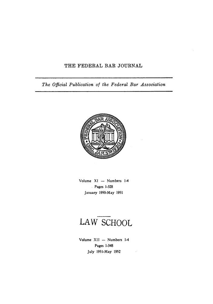 handle is hein.barjournals/fedbj0012 and id is 1 raw text is: THE FEDERAL BAR JOURNAL

The Official Publication of the Federal Bar Association

Volume XI - Numbers 1-4
. Pages 1-328
January 1950-May 1951
LAW SCHOOL
Volume XII - Numbers 1-4
Pages 1-348
July 1951-May 1952


