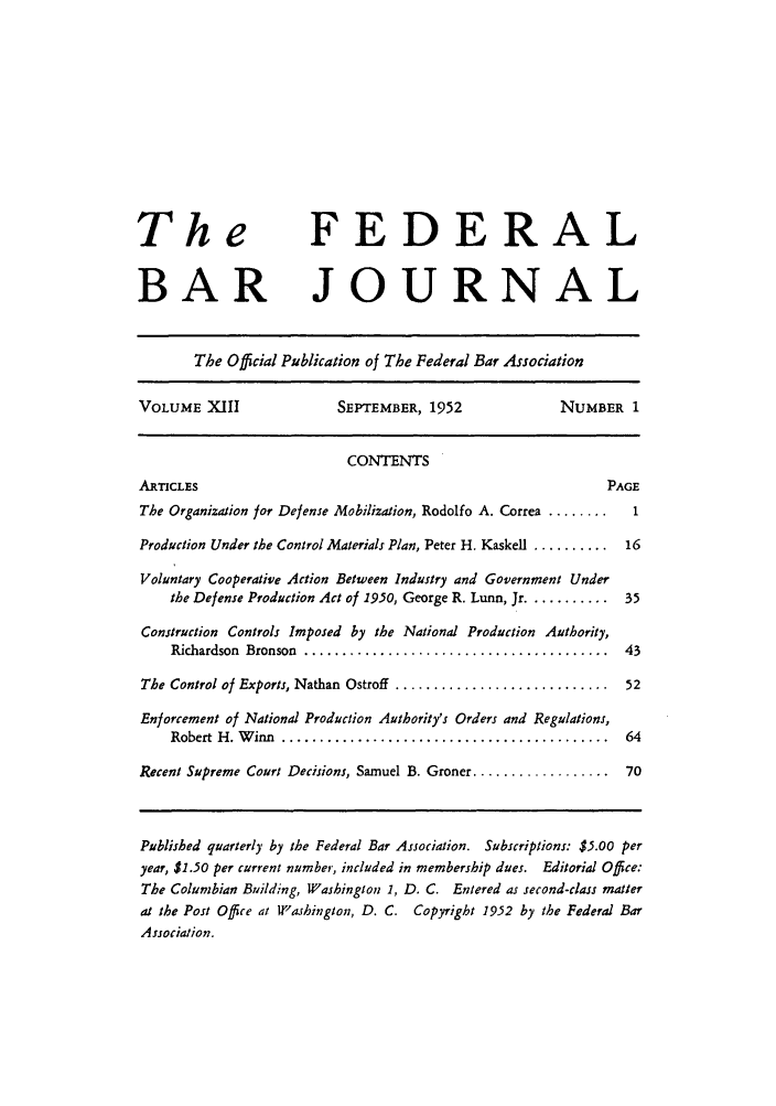 handle is hein.barjournals/fedbj0013 and id is 1 raw text is: The FEDERAL
BAR JOURNAL
The Official Publication of The Federal Bar Association
VOLUME XIII                SEPTEMBER, 1952                NUMBER 1
CONTENTS
ARTICLES                                                         PAGE
The Organization for Defense Mobilization, Rodolfo A. Correa ........  1
Production Under the Control Materials Plan, Peter H. Kaskell ..........  16
Voluntary Cooperative Action Between Industry and Government Under
the Defense Production Act of 1950, George R. Lunn, Jr ........... 35
Construction Controls Imposed by the National Production Authority,
Richardson  Bronson  ........................................  43
The Control of Exports, Nathan Ostroff ............................ 52
Enforcement of National Production Authority's Orders and Regulations,
Robert H . W inn  ...........................................  64
Recent Supreme Court Decisions, Samuel B. Groner .................. 70
Published quarterly by the Federal Bar Association. Subscriptions: $5.00 per
year, $1.50 per current number, included in membership dues. Editorial Office:
The Columbian Building, Washington 1, D. C. Entered as second-class matter
at the Post Office at Washington, D. C. Copyright 1952 by the Federal Bar
Association.


