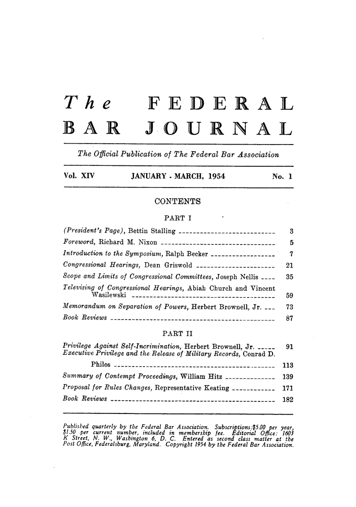 handle is hein.barjournals/fedbj0014 and id is 1 raw text is: The                     FEDERAL
BAR JOURNAL
The Official Publication of The Federal Bar Association
Vol. XIV           JANUARY - MARCH, 1954                   No. 1
CONTENTS
PART I
(President's Page), Bettin Stalling --------------------------- 3
Foreword, Richard M. Nixon --------------------------------     5
Introduction to the Symposium, Ralph Becker -------------------7
Congressional Hearings, Dean Griswold ----------------------21
Scope and Limits of Congressional Committees, Joseph Nellis ----  35
Televising of Congressionai Hearings, Abiah Church and Vincent
Wasilewski ----------------------------------------- 59
Memorandum on Separation of Powers, Herbert Brownell, Jr.      73
Book Reviews --------------------------------------------- 87
PART II
Privilege Against Self-Incrimination, Herbert Brownell, Jr __--  91
Executive Privilege and the Release of Military Records, Conrad D.
Philos --------------------------------------------- 113
Summary of Contempt Proceedings, William Hitz --------------139
Proposal for Rules Changes, Representative Keating ------------171
Book Reviews -------------------------------------------- 182
Published quarterly by the Federal Bar Association. Subscriptions:$5.00 per year,
$1.50 per current number, included in membership lee. Editorial Office: 1603
K Street, N. W., Washington 6, D. C. Entered as second class matter at the
Post Office, Federalsburg, Maryland. Copyright 1954 by the Federal Bar Association.


