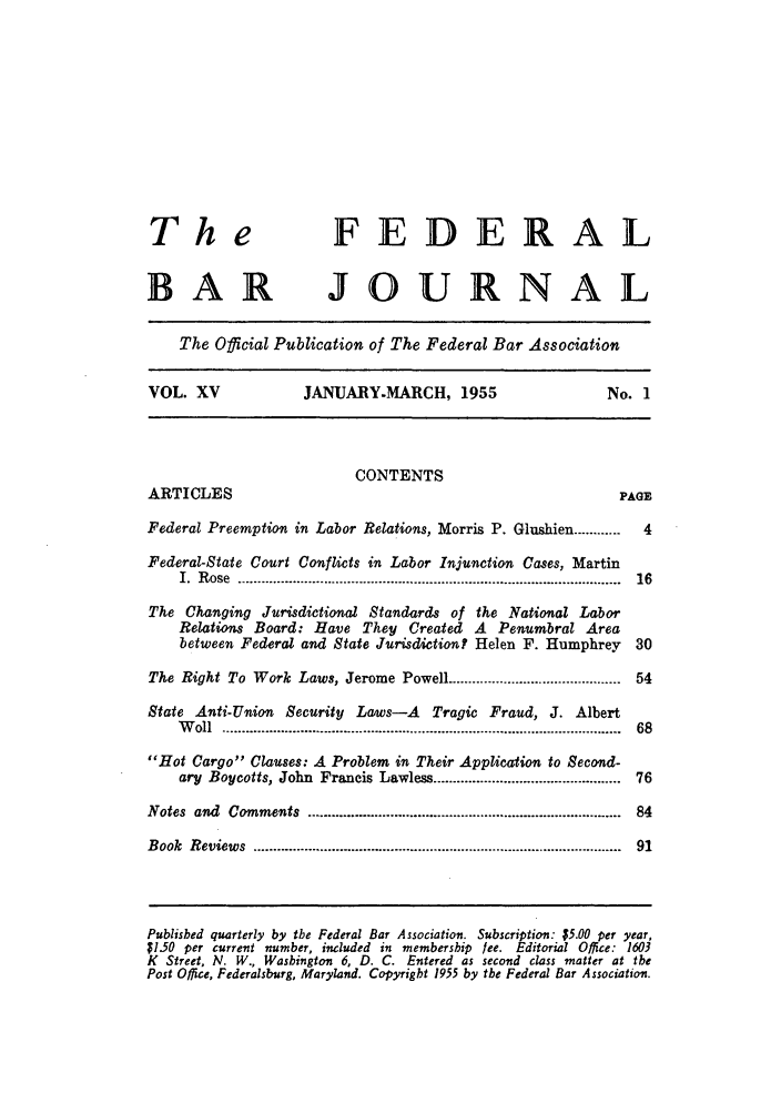 handle is hein.barjournals/fedbj0015 and id is 1 raw text is: The                       FEDERAL
BAR JOURNAL
The Official Publication of The Federal Bar Association
VOL. XV               JANUARY-MARCH, 1955                         No. 1
CONTENTS
ARTICLES                                                            PAGE
Federal Preemption in Labor Relations, Morris P. Glushien ............  4
Federal-State Court Conflicts in Labor Injunction Cases, Martin
I.  R ose  ................................................................................................  16
The Changing Jurisdictional Standards of the National Labor
Relations Board: Have They Created A Penumbral Area
between Federal and State Jurisdiction? Helen F. Humphrey         30
The Right To Work Laws, Jerome Powell ......................................... 54
State Anti-Union Security Laws-A Tragic Fraud, J. Albert
W oll  ....................................................................................................  68
Hot Cargo Clauses: A Problem in Their Application to Second-
ary Boycotts, John Francis Lawless .............................................. 76
Notes  and  Comments   ..............................................................................  84
Book  Reviews  ...........................................................................................  91
Published quarterly by the Federal Bar Association. Subscription: $5.00 per year,
$1.50 per current number, included in membership fee. Editorial Office: 1603
K Street, N. W., Washington 6, D. C. Entered as second class matter at the
Post Office, Federalsburg, Maryland. Copyright 1955 by the Federal Bar Association.


