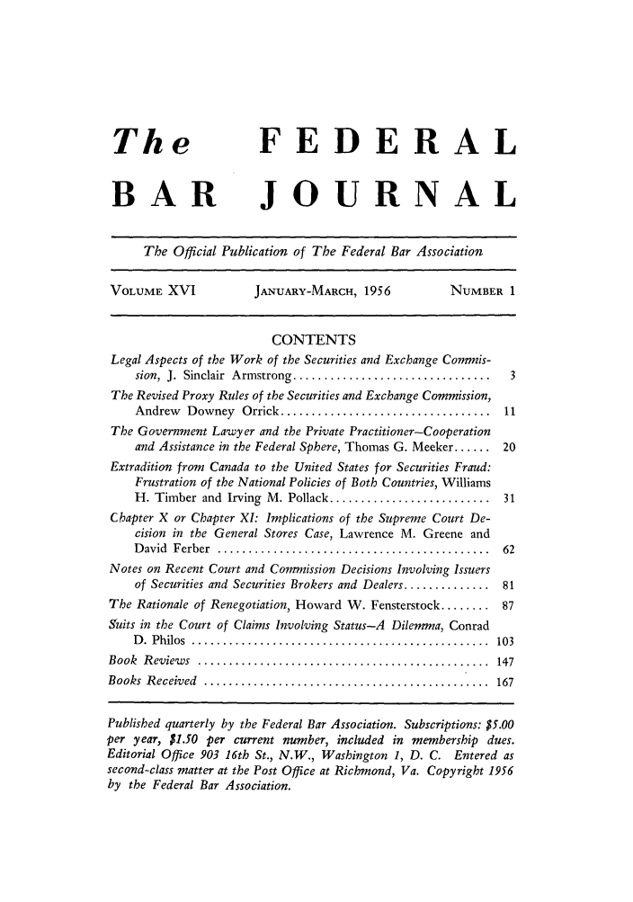 handle is hein.barjournals/fedbj0016 and id is 1 raw text is: The                     FEDERAL
BAR JOURNAL
The Official Publication of The Federal Bar Association
VOLUME XVI              JANUARY-MARCH, 1956             NUMBER 1
CONTENTS
Legal Aspects of the Work of the Securities and Exchange Commis-
sion,  J.  Sinclair  Armstrong ................................  3
The Revised Proxy Rules of the Securities and Exchange Commission,
Andrew   Downey   Orrick ..................................  11
The Government Lawyer and the Private Practitioner-Cooperation
and Assistance in the Federal Sphere, Thomas G. Meeker ...... 20
Extradition from Canada to the United States for Securities Fraud:
Frustration of the National Policies of Both Countries, Williams
H. Timber and Irving M. Pollack .......................... 31
Chapter X or Chapter XI: Implications of the Supreme Court De-
cision in the General Stores Case, Lawrence M. Greene and
D avid  Ferber  ............................................  62
Notes on Recent Court and Commission Decisions Involving Issuers
of Securities and Securities Brokers and Dealers .............. 81
The Rationale of Renegotiation, Howard W. Fensterstock ........ 87
Suits in the Court of Claims Involving Status-A Dilemma, Conrad
D .  Philos  ................................................  103
Book  R eview s  ...............................................  147
Books  R eceived  ..............................................  167
Published quarterly by the Federal Bar Association. Subscriptions: $5.00
per year, $1.50 per current number, included in membership dues.
Editorial Office 903 16th St., N.W., Washington 1, D. C. Entered as
second-class matter at the Post Office at Richmond, Va. Copyright 1956
by the Federal Bar Association.


