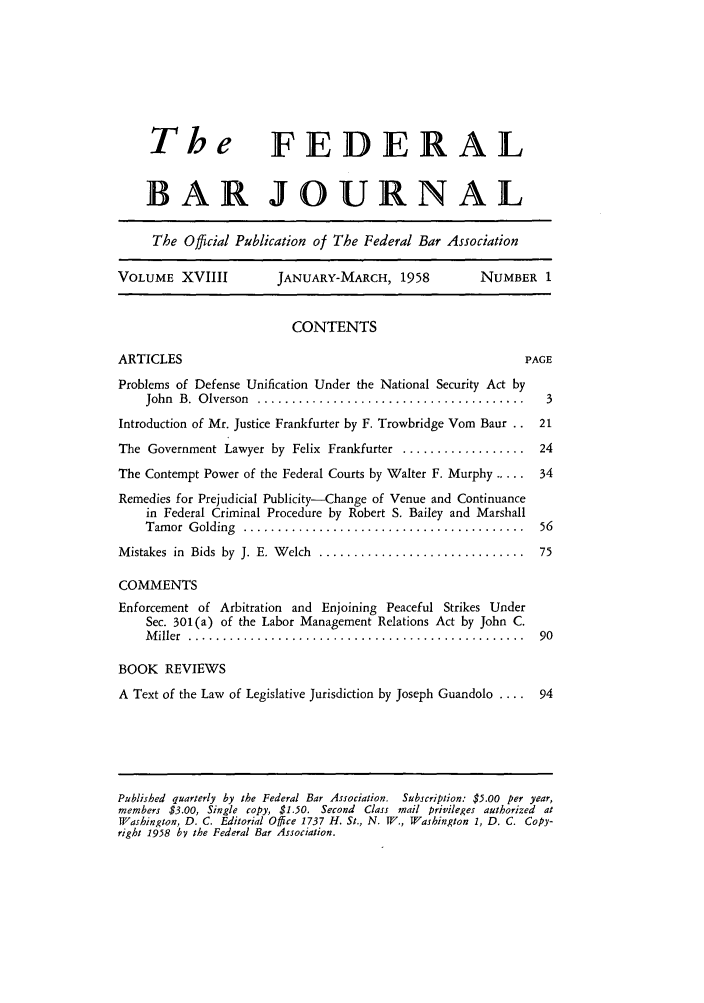 handle is hein.barjournals/fedbj0018 and id is 1 raw text is: The FEDERAL
BAR JOURNAL
The Official Publication of The Federal Bar Association
VOLUME XVIIII           JANUARY-MARCH, 1958            NUMBER 1
CONTENTS
ARTICLES                                                      PAGE
Problems of Defense Unification Under the National Security Act by
John  B.  O lverson  .......................................  3
Introduction of Mr. Justice Frankfurter by F. Trowbridge Vom Baur .. 21
The Government Lawyer by Felix Frankfurter .................. 24
The Contempt Power of the Federal Courts by Walter F. Murphy ..... 34
Remedies for Prejudicial Publicity-Change of Venue and Continuance
in Federal Criminal Procedure by Robert S. Bailey and Marshall
Tam or  G olding  .........................................  56
M istakes  in  Bids  by  J. E. W elch  ..............................  75
COMMENTS
Enforcement of Arbitration and Enjoining Peaceful Strikes Under
Sec. 301(a) of the Labor Management Relations Act by John C.
M iller  .................................................  90
BOOK REVIEWS
A Text of the Law of Legislative Jurisdiction by Joseph Guandolo .... 94

Published quarterly by the Federal Bar Association.  Subscription: $5.00 per year,
members $3.00, Single copy, $1.50. Second Class mail privileges authorized at
Washington, D. C. Editorial Office 1737 H. St., N. W., Washington 1, D. C. Copy-
right 1958 by the Federal Bar Association.


