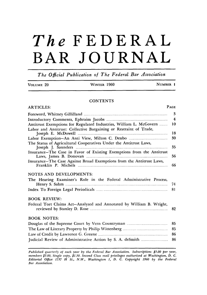 handle is hein.barjournals/fedbj0020 and id is 1 raw text is: The FEDERAL
BAR JOURNAL
The Official Publication of The Federal Bar Association
VOLUME 20                                  WINTER 1960                                  NUMBER      I
CONTENTS
ARTICLES:                                                                                      PAGE
F o rew o rd ,  W h itn ey  G illilla n d   ...........................................................................................................................  3
Introductory     C om  m ents,  E phraim     Jacobs  ..........................................................................................  4
Antitrust Exemptions for Regulated Industries, William                  L. McGovern ............  10
Labor and Antitrust: Collective Bargaining or Restraint of Trade,
J o sep h   E .  M cD o w e ll  ....................................................................................................................................  18
Labor Exemption-An Anti View, Milton                   C. Denbo .........................................................  30
The Status of Agricultural Cooperatives Under the Antitrust Laws,
J o se p h   J .  S a u n d e rs  .......................................................................................................................................  3 5
Insurance-The Case in Favor of Existing Exemptions from the Antitrust
L aw s,  J am es  B .  D o n o v a n   ........................................................................................................................  56
Insurance-The Case Against Broad Exemptions from the Antitrust Laws,
F r a n k lin   P .  M ich e ls  ..................... ..................................................................................................   6 6
NOTES AND DEVELOPMENTS:
The Hearing Examiner's Role in the Federal Administrative Process,
H e n ry   S .  S a h m  ......................................... ...............  ..........................................................................................H r  7 4
In d ex  T o  F oreig n  L egal  P eriod icals  ................................................................. ..............................  8 1
BOOK REVIEW:
Federal Tort Claims Act-Analyzed and Annotated by William B. Wright,
rev iew ed  b y  S tan ley  D .  R o se  .................................................. ......................................................  8 2
BOOK NOTES:
Douglas of the Supreme Court by Vern Countryman ..................................................  85
T he  Law   of Literary   Property   by  Philip  W  ittenberg   .................................................................  85
L aw   of  C red it  by  L aw rence  G .  G reene  ......................8..............................................................................  86
Judicial Review      of Administrative Action by S. A. deSmith ...............................    86
Published quarterly of each year by the Federal Bar Association. Subscription: $5.00 per year,
members $3.00, Single copy, $1.50. Second Class mail privileges authorized at Washington, D. C.
Editorial Office 1737 H St., N.W., Washington 1, D. C. Copyright 1960 by the Federal
Bar Association.


