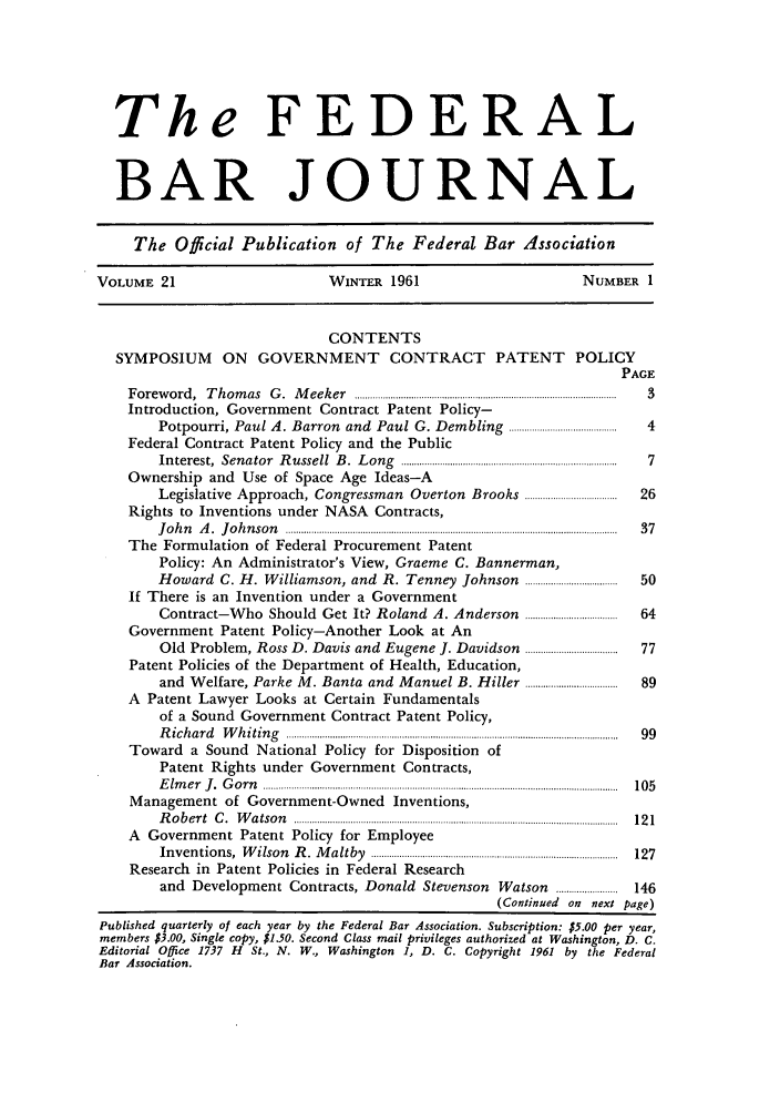 handle is hein.barjournals/fedbj0021 and id is 1 raw text is: The FEDERAL
BAR JOURNAL
The Official Publication of The Federal Bar Association
VOLUME 21           WINTER 1961           NUMBER 1
CONTENTS
SYMPOSIUM ON GOVERNMENT CONTRACT PATENT POLICY
PAGE

F orew  ord ,  T h om  as  G .  M  eek er  ......................................................................................................
Introduction, Government Contract Patent Policy-
Potpourri, Paul A. Barron and Paul G. Dembling ..........................................
Federal Contract Patent Policy and the Public
In terest,  Sen ator   R ussell   B .  L ong  ....................................................................................
Ownership and Use of Space Age Ideas-A
Legislative Approach, Congressman               Overton Brooks ....................................
Rights to Inventions under NASA Contracts,
J o h n   A .  J o h n s o n   .................................................................................................................................
The Formulation of Federal Procurement Patent
Policy: An Administrator's View, Graeme C. Bannerman,
Howard C. H. Williamson, and R. Tenney Johnson ....................................
If There is an Invention under a Government
Contract-Who Should Get It? Roland A. Anderson                        ....................................
Government Patent Policy-Another Look at An
Old Problem, Ross D. Davis and Eugene J. Davidson ....................................
Patent Policies of the Department of Health, Education,
and Welfare, Parke M. Banta and Manuel B. Hiller ....................................
A Patent Lawyer Looks at Certain Fundamentals
of a Sound Government Contract Patent Policy,
R ic h a r d   W h itin g   .................................................................................................................................
Toward a Sound National Policy for Disposition of
Patent Rights under Government Contracts,
E lm e r   J .  G o r n   ..........................................................................................................................................
Management of Government-Owned Inventions,
R o b e r t  C .  W a tso n   ..............................................................................................................................
A Government Patent Policy for Employee
In v en tio n s,  W ilso n  R .  M a ltby  ................................................................................................
Research in Patent Policies in Federal Research
and   Development Contracts, Donald               Stevenson     Watson     ........................
(Continued on next

3

146
page)

Published quarterly of each year by the Federal Bar Association. Subscription: $5.00 per year,
members $3.00, Single copy, $1.50. Second Class mail privileges authorized at Washington, D. C.
Editorial Office 1737 H St., N. W., Washington 1, D. C. Copyright 1961 by the Federal
Bar Association.


