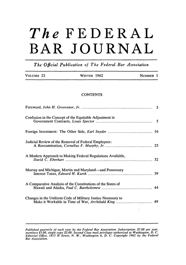 handle is hein.barjournals/fedbj0022 and id is 1 raw text is: The FEDERAL
BAR JOURNAL
The Official Publication of The Federal Bar Association
VOLUME 22                       WINTER 1962                         NUMBER 1
CONTENTS
Foreword, John H. Grosvenor, Jr ....................................................................... 3
Confusion in the Concept of the Equitable Adjustment in
Government Contracts, Louis Spector -------------------------------------------------------- 5
Foreign Investment: The Other Side, Earl Snyder ---------------------------------------- 16
Judicial Review of the Removal of Federal Employees:
A Reexamination, Cornelius F. Murphy, Jr -...............--------------------------- 25
A Modern Approach to Making Federal Regulations Available,
David  C. Eberhart  --------------------------------------------------------------------------------------  32
Murray and Michigan, Martin and Maryland-and Possessory
Interest Taxes, Edward H. Kurth------ ..................................-- --------............. 39
A Comparative Analysis of the Constitutions of the States of
Hawaii and  Alaska, Paul C. Bartholomew  .................................................. 44
Changes in the Uniform Code of Military Justice Necessary to
Make it Workable in Time of War, Archibald King .................................... 49

Published quarterly of each year by the Federal Bar Association. Subscription: $7.00 per year,
members $5.00, single copy $2.00. Second Class mail privileges authorized at Washington, D. C.
Editorial Office, 1815 H Street, N. W., Washington 6, D. C. Copyright 1962 by the Federal
Bar Association.


