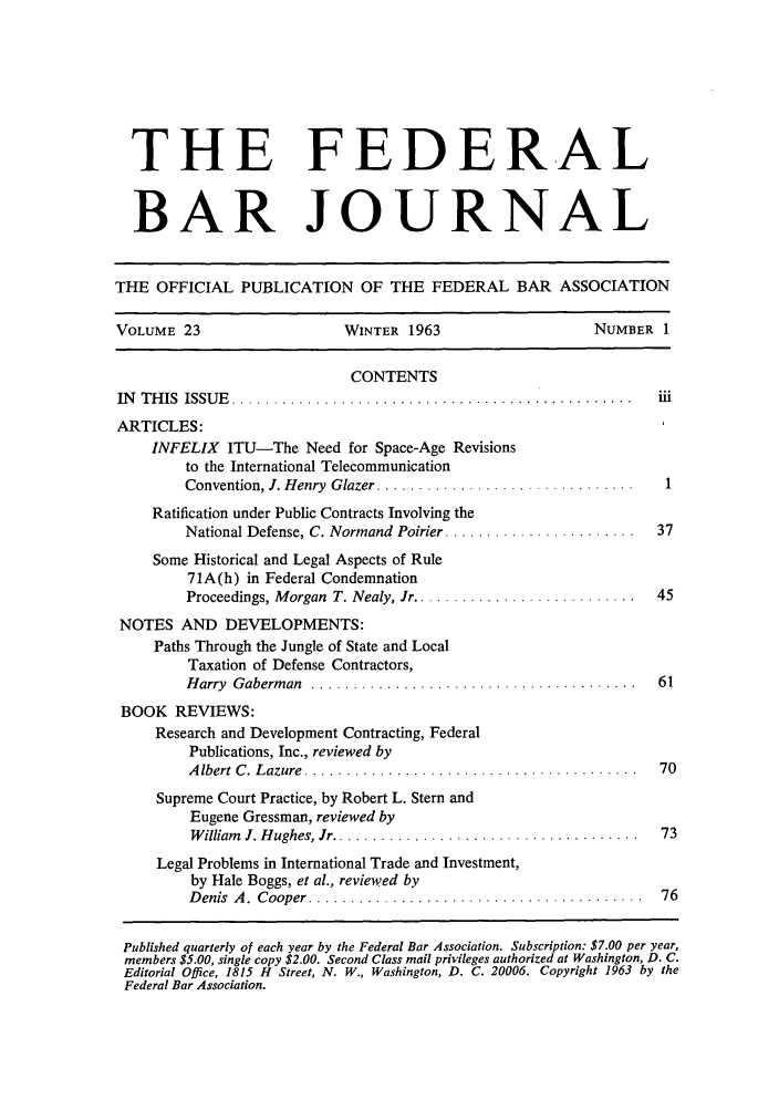 handle is hein.barjournals/fedbj0023 and id is 1 raw text is: THE FEDERAL
BAR JOURNAL
THE OFFICIAL PUBLICATION OF THE FEDERAL BAR ASSOCIATION
VOLUME 23                    WINTER 1963                      NUMBER 1
CONTENTS
IN   T H IS  ISSU E   ................................................  iii
ARTICLES:
INFELIX ITU-The Need for Space-Age Revisions
to the International Telecommunication
Convention, J. Henry Glazer ............................... 1
Ratification under Public Contracts Involving the
National Defense, C. Normand Poirier .......................  37
Some Historical and Legal Aspects of Rule
71A(h) in Federal Condemnation
Proceedings, Morgan  T. Nealy, Jr ...........................  45
NOTES AND DEVELOPMENTS:
Paths Through the Jungle of State and Local
Taxation of Defense Contractors,
Harry Gaberman .......................................       61
BOOK REVIEWS:
Research and Development Contracting, Federal
Publications, Inc., reviewed by
A lbert C. Lazure  ........................... .............  70
Supreme Court Practice, by Robert L. Stern and
Eugene Gressman, reviewed by
W illiam   J. H ughes, Jr .....................................  73
Legal Problems in International Trade and Investment,
by Hale Boggs, et al., reviewed by
D enis  A .  C ooper  ........................................  76
Published quarterly of each year by the Federal Bar Association. Subscription: $7.00 per year,
members $5.00, single copy $2.00. Second Class mail privileges authorized at Washington, D. C.
Editorial Office, 1815 H Street, N. W., Washington, D. C. 20006. Copyright 1963 by the
Federal Bar Association.



