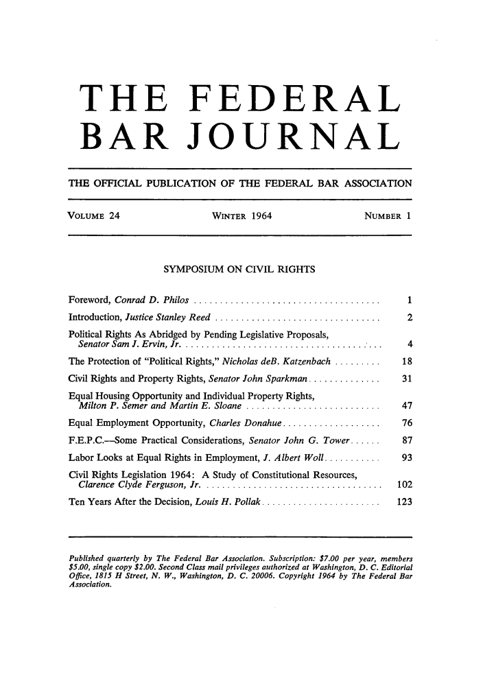 handle is hein.barjournals/fedbj0024 and id is 1 raw text is: THE FEDERAL
BAR JOURNAL
THE OFFICIAL PUBLICATION OF THE FEDERAL BAR ASSOCIATION
VOLUME 24                     WINTER 1964                     NUMBER 1
SYMPOSIUM ON CIVIL RIGHTS
Foreword, Conrad  D . Philos  ....................................    1
Introduction, Justice Stanley  Reed  ................................  2
Political Rights As Abridged by Pending Legislative Proposals,
Senator Sam J. Ervin, Jr ..........................                  4
The Protection of Political Rights, Nicholas deB. Katzenbach .........  18
Civil Rights and Property Rights, Senator John Sparkman ..............  31
Equal Housing Opportunity and Individual Property Rights,
Milton  P. Semer and  Martin E. Sloane  ..........................  47
Equal Employment Opportunity, Charles Donahue ...................     76
F.E.P.C.-Some Practical Considerations, Senator John G. Tower ......  87
Labor Looks at Equal Rights in Employment, I. Albert Woll ...........  93
Civil Rights Legislation 1964: A Study of Constitutional Resources,
Clarence  Clyde  Ferguson, Jr ...................................  102
Ten Years After the Decision, Louis H. Pollak .......................  123
Published quarterly by The Federal Bar Association. Subscription: $7.00 per year, members
$5.00, single copy $2.00. Second Class mail privileges authorized at Washington, D. C. Editorial
Office, 1815 H Street, N. W., Washington, D. C. 20006. Copyright 1964 by The Federal Bar
Association.


