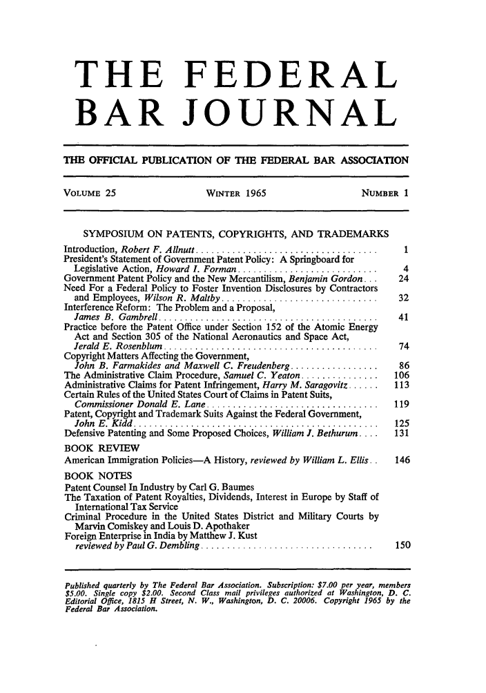 handle is hein.barjournals/fedbj0025 and id is 1 raw text is: THE FEDERAL
BAR JOURNAL
THE OFFICIAL PUBLICATION OF THE FEDERAL BAR ASSOCIATION
VOLUME 25                    WINTER 1965                    NUMBER 1
SYMPOSIUM ON PATENTS, COPYRIGHTS, AND TRADEMARKS
Introduction, Robert F. Allnutt ...................................  1
President's Statement of Government Patent Policy: A Springboard for
Legislative Action, Howard  1. Forman ...........................  4
Government Patent Policy and the New Mercantilism, Benjamin Gordon...  24
Need For a Federal Policy to Foster Invention Disclosures by Contractors
and  Employees, Wilson  R. Maltby ..............................  32
Interference Reform: The Problem and a Proposal,
Jam es  B.  G am brell ..........................................  41
Practice before the Patent Office under Section 152 of the Atomic Energy
Act and Section 305 of the National Aeronautics and Space Act,
Jerald  E. Rosenblum  .........................................   74
Copyright Matters Affecting the Government,
John B. Farmakides and Maxwell C. Freudenberg .................   86
The Administrative Claim Procedure, Samuel C. Yeaton ...............  106
Administrative Claims for Patent Infringement, Harry M. Saragovitz ......  113
Certain Rules of the United States Court of Claims in Patent Suits,
Commissioner Donald  E. Lane .................................   119
Patent, Copyright and Trademark Suits Against the Federal Government,
John  E .  K idd  ...............................................  125
Defensive Patenting and Some Proposed Choices, William J. Bethurum ....  131
BOOK REVIEW
American Immigration Policies-A History, reviewed by William L. Ellis. .  146
BOOK NOTES
Patent Counsel In Industry by Carl G. Baumes
The Taxation of Patent Royalties, Dividends, Interest in Europe by Staff of
International Tax Service
Criminal Procedure in the United States District and Military Courts by
Marvin Comiskey and Louis D. Apothaker
Foreign Enterprise in India by Matthew J. Kust
reviewed by Paul G. Dembling .................................   150
Published quarterly by The Federal Bar Association. Subscription: $7.00 per year, members
$5.00. Single copy $2.00. Second Class mail privileges authorized at Washington, D. C.
Editorial Office, 1815 H Street, N. W., Washington, D. C. 20006. Copyright 1965 by the
Federal Bar Association.


