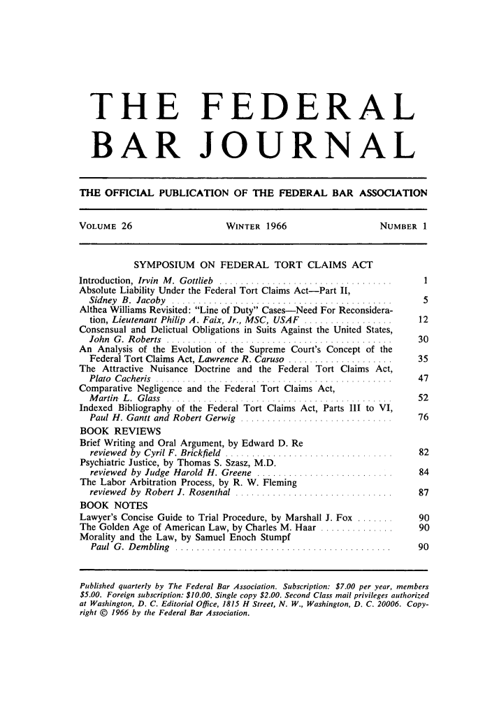 handle is hein.barjournals/fedbj0026 and id is 1 raw text is: THE FEDERAL
BAR JOURNAL
THE OFFICIAL PUBLICATION OF THE FEDERAL BAR ASSOCIATION
VOLUME 26                     WINTER 1966                    NUMBER 1
SYMPOSIUM ON FEDERAL TORT CLAIMS ACT
Introduction,  Irvin  M .  Gottlieb  .................................  1
Absolute Liability Under the Federal Tort Claims Act-Part II,
Sidney  B .  Jacoby  ..........................................    5
Althea Williams Revisited: Line of Duty Cases-Need For Reconsidera-
tion, Lieutenant Philip A. Faix, Jr., MSC, USAF .................  12
Consensual and Delictual Obligations in Suits Against the United States,
John  G .  R oberts  ...........................................  30
An Analysis of the Evolution of the Supreme Court's Concept of the
Federal Tort Claims Act, Lawrence R. Caruso ....................  35
The Attractive Nuisance Doctrine and the Federal Tort Claims Act,
Plato  C acheris  ........ ..................... .  .......... .. .  47
Comparative Negligence and the Federal Tort Claims Act,
M artin. L .  G lass  ................. . ................. ..    52
Indexed Bibliography of the Federal Tort Claims Act, Parts III to VI,
Paul H. Gantt and  Robert Gerwig  .............................   76
BOOK REVIEWS
Brief Writing and Oral Argument, by Edward D. Re
reviewed  by  Cyril F. Brickfield  ................................  82
Psychiatric Justice, by Thomas S. Szasz, M.D.
reviewed  by  Judge  Harold  H. Greene  ..........................  84
The Labor Arbitration Process, by R. W. Fleming
reviewed  by  Robert J. Rosenthal  ..............................  87
BOOK NOTES
Lawyer's Concise Guide to Trial Procedure, by Marshall J. Fox .......  90
The Golden Age of American Law, by Charles M. Haar ..............    90
Morality and the Law, by Samuel Enoch Stumpf
Paul  G .  D em bling  .........................................  90
Published quarterly by The Federal Bar Association. Subscription: $7.00 per year, members
$5.00. Foreign subscription: $10.00. Single copy $2.00. Second Class mail privileges authorized
at Washington, D. C. Editorial Office, 1815 H Street, N. W., Washington, D. C. 20006. Copy-
right © 1966 by the Federal Bar Association.



