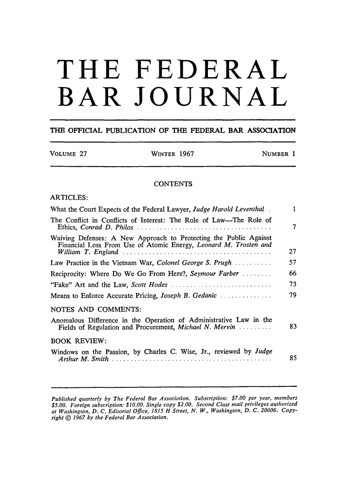 handle is hein.barjournals/fedbj0027 and id is 1 raw text is: THE FEDERAL
BAR JOURNAL
THE OFFICIAL PUBLICATION OF THE FEDERAL BAR ASSOCIATION
VOLUME 27                     WINTER 1967                      NUMBER 1
CONTENTS
ARTICLES:
What the Court Expects of the Federal Lawyer, Judge Harold Leventhal. .  1
The Conflict in Conflicts of Interest: The Role of Law-The Role of
Ethics,  Conrad  D . Philos  ....................................     7
Waiving Defenses: A New Approach to Protecting the Public Against
Financial Loss From Use of Atomic Energy, Leonard M. Trosten and
W illiam   T.  England  ........................................     27
Law Practice in the Vietnam War, Colonel George S. Prugh ..........    57
Reciprocity: Where Do We Go From Here?, Seymour Farber ........        66
Fake  Art and  the  Law, Scott Hodes  ...........................    73
Means to Enforce Accurate Pricing, Joseph B. Gedanic ..............    79
NOTES AND COMMENTS:
Anomalous Difference in the Operation of Administrative Law in the
Fields of Regulation and Procurement, Michael N. Mervin .........    83
BOOK REVIEW:
Windows on the Passion, by Charles C. Wise, Jr., reviewed by Judge
A rthur  M . Sm ith  ...........................................     85
Published quarterly by The Federal Bar Association. Subscription: $7.00 per year, members
$5.00. Foreign subscription: $10.00. Single copy $2.00. Second Class mail privileges authorized
at Washington, D. C. Editorial Office, 1815 H Street, N. W., Washington, D. C. 20006. Copy-
right © 1967 by the Federal Bar Association.


