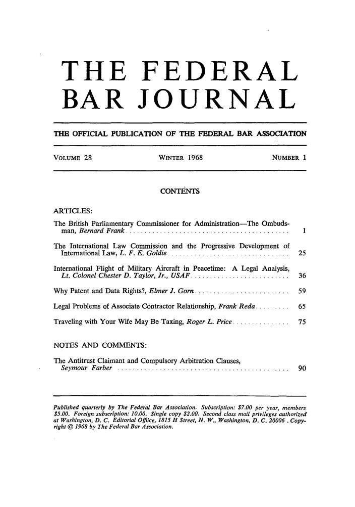 handle is hein.barjournals/fedbj0028 and id is 1 raw text is: THE FEDERAL
BAR JOURNAL
THE OFFICIAL PUBLICATION OF THE FEDERAL BAR ASSOCIATION
VOLUME 28                     WINTER 1968                     NUMBER 1
CONTENTS
ARTICLES:
The British Parliamentary Commissioner for Administration-The Ombuds-
m an, Bernard  Frank  ...........................................   1
The International Law Commission and the Progressive Development of
International Law, L. F. E. Goldie ................................  25
International Flight of Military Aircraft in Peacetime: A Legal Analysis,
Lt. Colonel Chester D. Taylor, Jr., USAF  ..........................  36
Why Patent and Data Rights?, Elmer J. Gorn .........................  59
Legal Problems of Associate Contractor Relationship, Frank Reda .........  65
Traveling with Your Wife May Be Taxing, Roger L. Price ...............  75
NOTES AND COMMENTS:
The Antitrust Claimant and Compulsory Arbitration Clauses,
Seym our  Farber  .............................................    90
Published quarterly by The Federal Bar Association. Subscription: $7.00 per year, members
$5.00. Foreign subscription: 10.00. Single copy $2.00. Second class mail privileges authorized
at Washington, D. C. Editorial Offlice, 1815 H Street, N. W., Washington, D. C. 20006. Copy-
right © 1968 by The Federal Bar Association.



