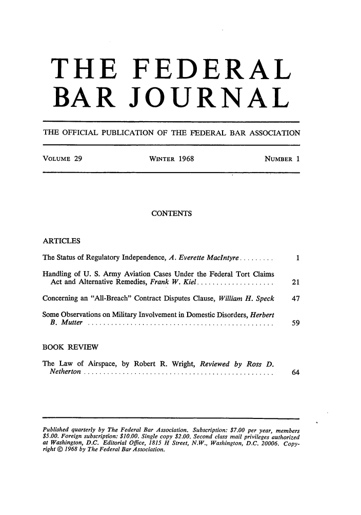 handle is hein.barjournals/fedbj0029 and id is 1 raw text is: THE FEDERAL
BAR JOURNAL
THE OFFICIAL PUBLICATION OF THE FEDERAL BAR ASSOCIATION
VOLUME 29   WINTER 1968   NUMBER 1

CONTENTS

ARTICLES

The Status of Regulatory Independence, A. Everette Maclntyre .........
Handling of U. S. Army Aviation Cases Under the Federal Tort Claims
Act and Alternative Remedies, Frank W. Kiel ....................
Concerning an All-Breach Contract Disputes Clause, William H. Speck
Some Observations on Military Involvement in Domestic Disorders, Herbert
B .  M utter  . . .. . .. . . . .. . .. . . . .. . . .. .. . .. . .. . . . . .. . . . . .. . . . .
BOOK REVIEW
The Law of Airspace, by Robert R. Wright, Reviewed by Ross D.
N etherton  .............. .... ..... ..........................

Published quarterly by The Federal Bar Association. Subscription: $7.00 per year, members
$5.00. Foreign subscription: $10.00. Single copy $2.00. Second class mail privileges authorized
at Washington, D.C. Editorial Office, 1815 H Street, N.W., Washington, D.C. 20006. Copy-
right © 1968 by The Federal Bar Association.


