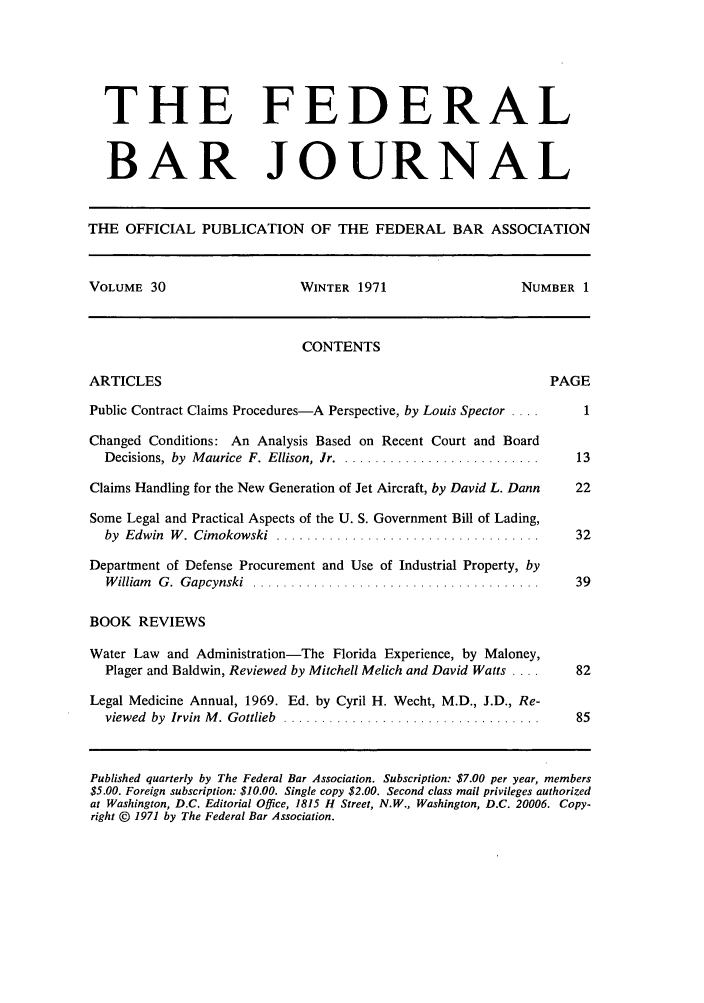 handle is hein.barjournals/fedbj0030 and id is 1 raw text is: THE FEDERAL
BAR JOURNAL
THE OFFICIAL PUBLICATION OF THE FEDERAL BAR ASSOCIATION
VOLUME 30                      WINTER 1971                     NUMBER 1
CONTENTS
ARTICLES                                                           PAGE
Public Contract Claims Procedures-A Perspective, by Louis Spector ....  1
Changed Conditions: An Analysis Based on Recent Court and Board
Decisions, by Maurice F. Ellison, Jr ............................    13
Claims Handling for the New Generation of Jet Aircraft, by David L. Dann  22
Some Legal and Practical Aspects of the U. S. Government Bill of Lading,
by  Edwin  W . Cimokowski  ...................................       32
Department of Defense Procurement and Use of Industrial Property, by
W illiam   G .  G apcynski  ......................................   39
BOOK REVIEWS
Water Law and Administration-The Florida Experience, by Maloney,
Plager and Baldwin, Reviewed by Mitchell Melich and David Watts ....  82
Legal Medicine Annual, 1969. Ed. by Cyril H. Wecht, M.D., J.D., Re-
viewed  by  Irvin  M . Gottlieb  ..................................  85
Published quarterly by The Federal Bar Association. Subscription: $7.00 per year, members
$5.00. Foreign subscription: $10.00. Single copy $2.00. Second class mail privileges authorized
at Washington, D.C. Editorial Office, 1815 H Street, N.W., Washington, D.C. 20006. Copy-
right © 1971 by The Federal Bar Association.


