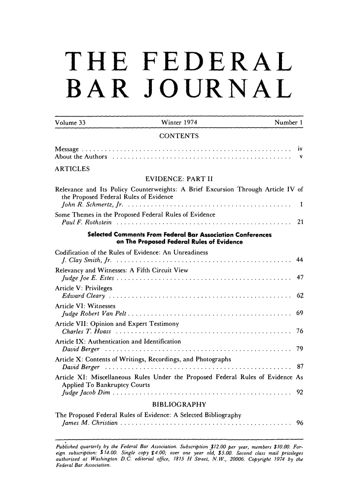 handle is hein.barjournals/fedbj0033 and id is 1 raw text is: THE FEDERAL
BAR JOURNAL
Volume 33                      Winter 1974                      Number 1
CONTENTS
M essage  . . . . . . . . . . . . . . . . . . . . . . . . . . . . . . . . . . . . . . . . . . . . . . .. .. . .. . .  iv
A bout the  A uthors  ...............................................  v
ARTICLES
EVIDENCE: PART I1
Relevance and Its Policy Counterweights: A Brief Excursion Through Article IV of
the Proposed Federal Rules of Evidence
John R. Schmertz, Jr ................................................ 1
Some Themes in the Proposed Federal Rules of Evidence
Paul F. R othstein  ...............................................  21
Selected Comments From Federal Bar Association Conferences
on The Proposed Federal Rules of Evidence

Codification of the Rules of Evidence: An Unreadiness
J. Clay  Smith, Jr ..........................
Relevancy and Witnesses: A Fifth Circuit View
Judge Joe E. Estes  ........................
Article V: Privileges
Edward  Cleary  . .........................
Article VI: Witnesses
Judge Robert Van Pelt .....................
Article VII: Opinion and Expert Testimony
Charles  T. H vass  ........................
Article IX: Authentication and Identification
D avid  Berger  ...........................

. . . . . . . . . . . . . . . . . . .  4 4
. . . . . . . . . . . . . . . . . . .  4 7
. . . . . .... .. . . . . .. . .  62
. . . . . ... . . . . . . . . . .  69
. . . . . . . . . . . . . . . . . . .  7 6
. . . . . .... . . . . . . . . . .  79

Article X: Contents of Writings, Recordings, and Photographs
David Berger ................................................. 87
Article XI: Miscellaneous Rules Under the Proposed Federal Rules of Evidence As
Applied To Bankruptcy Courts
Judge Jacob  D im . ...............................................               92
BIBLIOGRAPHY
The Proposed Federal Rules of Evidence: A Selected Bibliography
Jam es  M . Christian  .............................................              96
Published quarterly by the Federal Bar Association. Subscription $12.00 per year, members $10.00. For-
eign subscription: $ 14.00. Single copy 4.00; over one year old, $5.00. Second class mail privileges
authorized at Washington D.C. editorial office, 1815 H Street, N. W., 20006. Copyright 1974 by the
Federal Bar Association.


