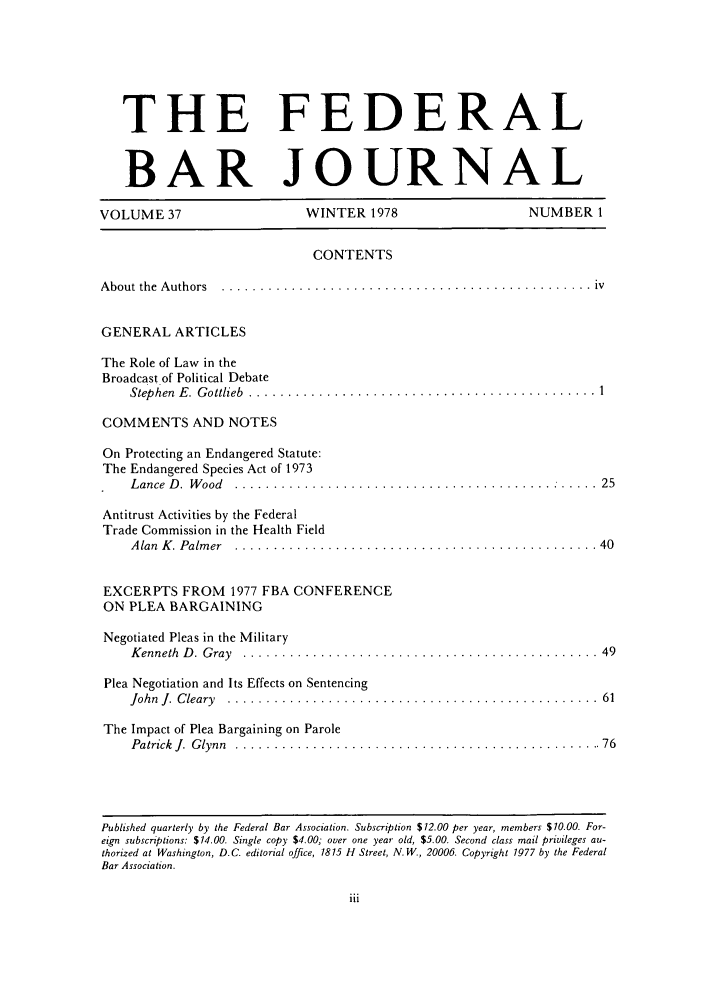 handle is hein.barjournals/fedbj0037 and id is 1 raw text is: THE FEDERAL
BAR JOURNAL
VOLUME 37                   WINTER 1978                    NUMBER 1
CONTENTS
A bout  the  A uthors  ................................................  iv
GENERAL ARTICLES
The Role of Law in the
Broadcast of Political Debate
Step hen  E .  G ottlieb  .............................................  1
COMMENTS AND NOTES
On Protecting an Endangered Statute:
The Endangered Species Act of 1973
L ance  D .  W ood  .........................................  :  .....  25
Antitrust Activities by the Federal
Trade Commission in the Health Field
A lan  K . Palm er  ............................................... 40
EXCERPTS FROM 1977 FBA CONFERENCE
ON PLEA BARGAINING
Negotiated Pleas in the Military
K enneth  D .  G ray  ..............................................  49
Plea Negotiation and Its Effects on Sentencing
John  J.  C leary.  ................................................  61
The Impact of Plea Bargaining on Parole
Patrick  J.  G lynn  ................................................ 76

Published quarterly by the Federal Bar Association. Subscription $12.00 per year, members $10.00. For-
eign subscriptions: $14.00. Single copy $4.00; over one year old, $5.00. Second class mail privileges au-
thorized at Washington, D.C. editorial office, 1815 H Street, N. W., 20006. Copyright 1977 by the Federal
Bar Association.


