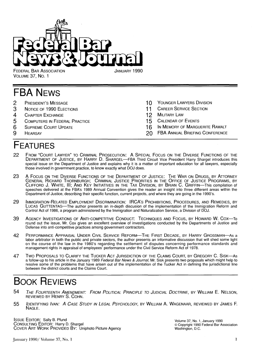 handle is hein.barjournals/fedlwr0037 and id is 1 raw text is: FEDERAL BAR ASSOCIATION                JANUARY 1990
VOLUME 37, No. 1

FBA NEWS
2    PRESIDENT'S MESSAGE                                  10   YOUNGER LAWYERS DIVISION
3    NOTICE OF 1990 ELECTIONS                             11   CAREER SERVICE SECTION
4    CHAPTER EXCHANGE                                     12   MILITARY LAW
5    COMPUTERS IN FEDERAL PRACTICE                        15   CALENDAR OF EVENTS
6    SUPREME COURT UPDATE                                 16   IN MEMORY OF MARGUERITE RAWALT
9    HEARSAY                                              20   FBA ANNUAL BRIEFING CONFERENCE
FEATURES
22   FROM COURT LAWYER TO CRIMINAL PROSECUTION: A SPECIAL Focus ON THE DIVERSE FUNCTIONS OF THE
DEPARTMENT OF JUSTICE, BY HARRY D. SHARGEL-FBA Third Circuit Vice President Harry Shargel introduces this
special issue on the Department of Justice and explains why it is a matter of important education for all lawyers, especially
those involved in government practice, to know exactly what DOJ does.
23   A FOCUS ON THE DIVERSE FUNCTIONS OF THE DEPARTMENT OF JUSTICE: THE WAR ON DRUGS, BY ATTORNEY
GENERAL RICHARD THORNBURGH; CRIMINAL JUSTICE PRIORITIES IN THE OFFICE OF JUSTICE PROGRAMS, BY
CLIFFORD J. WHITE, III; AND KEY INITIATIVES IN THE TAX DIVISION, BY BRIAN C. GRIFFIN-This compilation of
speeches delivered at the FBA's 1989 Annual Convention gives the reader an insight into three different areas within the
Department of Justice, describing their specific function, current projects, and where they are going in the 1990's.
29    IMMIGRATION-RELATED EMPLOYMENT DISCRIMINATION: IRCA's PROHIBITIONS, PROCEDURES, AND REMEDIES, BY
LUCAS GUTTENTAG-The author presents an in-depth discusion of the implementation of the Immigration Reform and
Control Act of 1986, a program administered by the Immigration and Naturalization Service, a Division of DOJ.
39   AGENCY INVESTIGATIONS OF ANTI-COMPETITIVE CONDUCT: TECHNIQUES AND FOCUS, BY HOWARD W. COX-To
round out the issue, Mr. Cox gives an excellent overview of investigations conducted by the Departments of Justice and
Defense into anti -competitive practices among government contractors.
42   PERFORMANCE APPRAISAL UNDER CIVIL SERVICE REFORM-THE FIRST DECADE, BY HARRY GROSSMAN-As a
labor arbitrator in both the public and private sectors, the author presents an informative discussion that will shed some light
on the course of the law in the 1980's regarding the settlement of disputes concerning performance standards and
management rights in appraisal of employees' performance under the Civil Service Reform Act of 1978.
47   Two PROPOSALS TO CLARIFY THE TUCKER ACT JURISDICTION OF THE CLAIMS COURT, BY GREGORY C. SISK-As
a follow-up to his article in the January 1989 Federal Bar News & Journal, Mr. Sisk presents two proposals which might help to
resolve some of the problems that have arisen out of the implementation of the Tucker Act in defining the jurisdictional line
between the district courts and the Claims Court.
BOOK REVIEWS
54    THE FOURTEENTH AMENDMENT: FROM POLITICAL PRINCIPLE TO JUDICIAL DOCTRINE, BY WILLIAM E. NELSON,
REVIEWED BY HENRY S. COHN.
55    IDENTIFYING IVAN: A CASE STUDY IN LEGAL PSYCHOLOGY, BY WILLIAM A. WAGENAAR, REVIEWED BY JAMES F.
NAGLE.

ISSUE EDITOR: Sally B. Pfund
CONSULTING EDITOR: Harry D. Shargel
COVER ART WORK PROVIDED BY: Uniphoto Picture Agency

Volume 37, No. 1, January 1990
© Copyright 1990 Federal Bar Association
Washington, D.C.

January 1990/ Volume 37, No. 1


