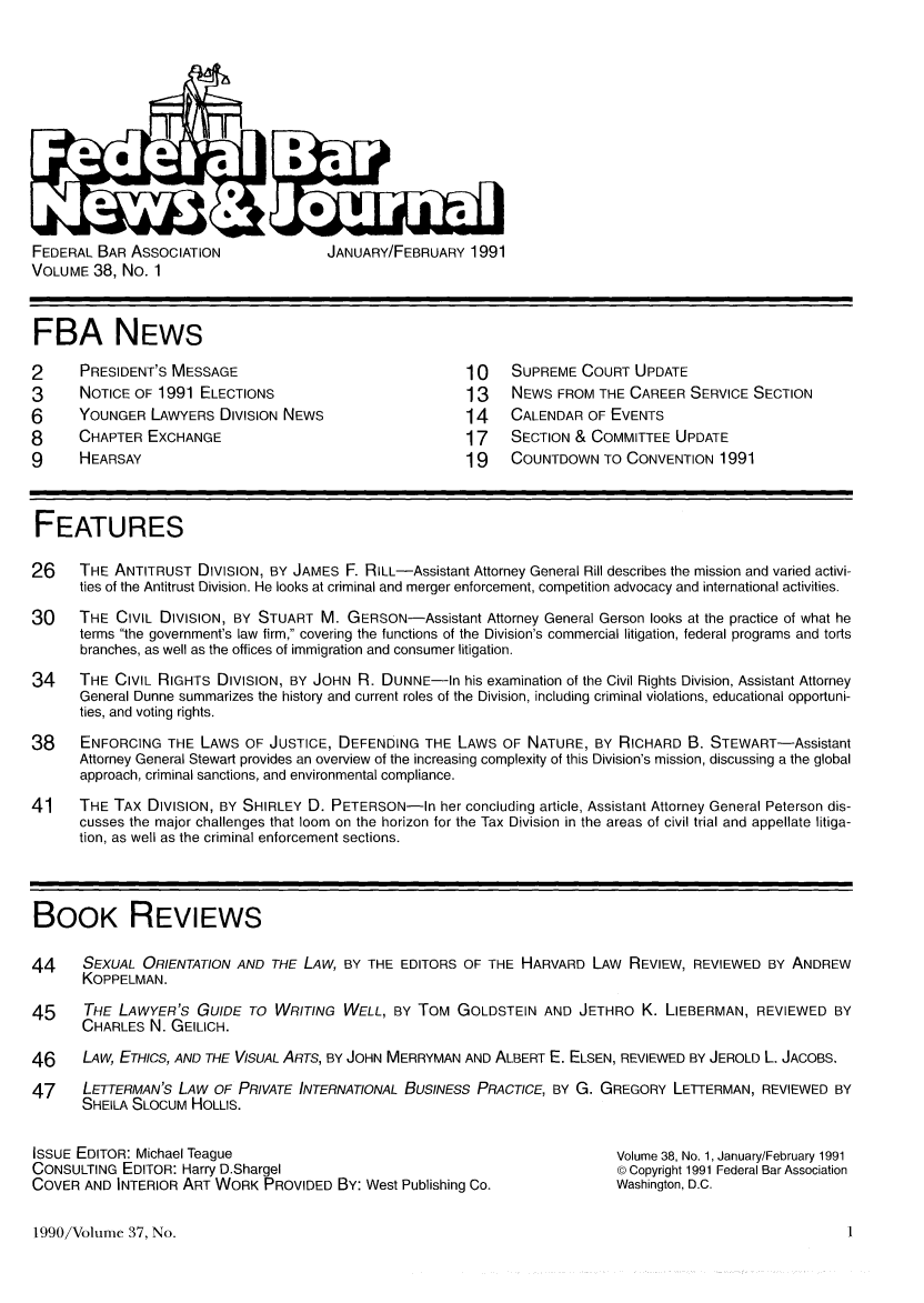 handle is hein.barjournals/fedlwr0038 and id is 1 raw text is: FEDERAL BAR ASSOCIATION         JANUARY/FEBRUARY 1991
VOLUME 38, No. 1

FBA NEWS
2     PRESIDENT'S MESSAGE                           10    SUPREME COURT UPDATE
3     NOTICE OF 1991 ELECTIONS                      13    NEWS FROM THE CAREER SERVICE SECTION
6     YOUNGER LAWYERS DIVISION NEWS                 14    CALENDAR OF EVENTS
8     CHAPTER EXCHANGE                              17    SECTION & COMMITTEE UPDATE
9     HEARSAY                                       19    COUNTDOWN TO CONVENTION 1991
FEATURES
26    THE ANTITRUST DIVISION, BY JAMES F. RILL-Assistant Attorney General Rill describes the mission and varied activi-
ties of the Antitrust Division. He looks at criminal and merger enforcement, competition advocacy and international activities.
30    THE CIVIL DIVISION, BY STUART M. GERSON-Assistant Attorney General Gerson looks at the practice of what he
terms the government's law firm, covering the functions of the Division's commercial litigation, federal programs and torts
branches, as well as the offices of immigration and consumer litigation.
34    THE CIVIL RIGHTS DIVISION, BY JOHN R. DUNNE-In his examination of the Civil Rights Division, Assistant Attorney
General Dunne summarizes the history and current roles of the Division, including criminal violations, educational opportuni-
ties, and voting rights.
38    ENFORCING THE LAWS OF JUSTICE, DEFENDING THE LAWS OF NATURE, BY RICHARD B. STEWART-Assistant
Attorney General Stewart provides an overview of the increasing complexity of this Division's mission, discussing a the global
approach, criminal sanctions, and environmental compliance.
41    THE TAX DIVISION, BY SHIRLEY D. PETERSON-In her concluding article, Assistant Attorney General Peterson dis-
cusses the major challenges that loom on the horizon for the Tax Division in the areas of civil trial and appellate litiga-
tion, as well as the criminal enforcement sections.
BOOK REVIEWS
44    SEXUAL ORIENTATION AND THE LAW, BY THE EDITORS OF THE HARVARD LAW REVIEW, REVIEWED BY ANDREW
KOPPELMAN.
45    THE LAWYER'S GUIDE TO WRITING WELL, BY TOM GOLDSTEIN AND JETHRO K. LIEBERMAN, REVIEWED BY
CHARLES N. GEILICH.
46    LAW, ETHICS, AND THE VISUAL ARTS, BY JOHN MERRYMAN AND ALBERT E. ELSEN, REVIEWED BY JEROLD L. JACOBS.
47    LETTERMAN'S LAW OF PRIVATE INTERNATIONAL BUSINESS PRACTICE, BY G. GREGORY LETTERMAN, REVIEWED BY
SHEILA SLOCUM HOLLIS.

ISSUE EDITOR: Michael Teague
CONSULTING EDITOR: Harry D.Shargel
COVER AND INTERIOR ART WORK PROVIDED BY: West Publishing Co.

Volume 38, No. 1, January/February 1991
© Copyright 1991 Federal Bar Association
Washington, D.C.

1990/Volume 37, No.



