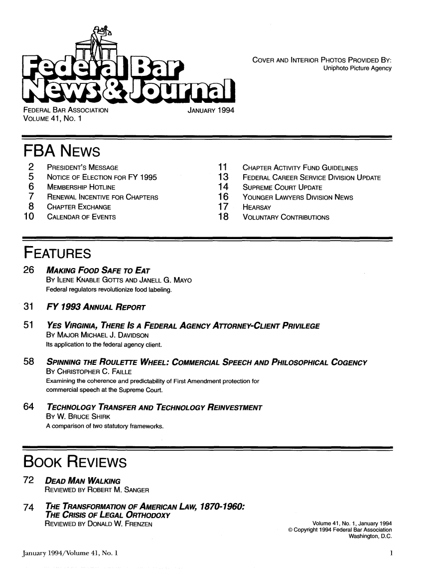 handle is hein.barjournals/fedlwr0041 and id is 1 raw text is: COVER AND INTERIOR PHOTOS PROVIDED BY:
Uniphoto Picture Agency

FEDERAL BAR ASSOCIATION                 JANUARY 1994
VOLUME 41, No. 1

FBA NEWS

PRESIDENT'S MESSAGE
NOTICE OF ELECTION FOR FY 1995
MEMBERSHIP HOTLINE
RENEWAL INCENTIVE FOR CHAPTERS
CHAPTER EXCHANGE
CALENDAR OF EVENTS

CHAPTER ACTIVITY FUND GUIDELINES
FEDERAL CAREER SERVICE DIVISION UPDATE
SUPREME COURT UPDATE
YOUNGER LAWYERS DIVISION NEWS
HEARSAY
VOLUNTARY CONTRIBUTIONS

FEATURES
26    MAKING FOOD SAFE TO EAT
BY ILENE KNABLE GorS AND JANELL G. MAYO
Federal regulators revolutionize food labeling.
31    FY 1993 ANNUAL REPORT
51    YES VIRGINIA, THERE IS A FEDERAL AGENCY ATTORNEY-CLIENT PRIVILEGE
BY MAJOR MICHAEL J. DAVIDSON
Its application to the federal agency client.
58    SPINNING THE ROULETTE WHEEL: COMMERCIAL SPEECH AND PHILOSOPHICAL COGENCY
BY CHRISTOPHER C. FAILLE
Examining the coherence and predictability of First Amendment protection for
commercial speech at the Supreme Court.
64    TECHNOLOGY TRANSFER AND TECHNOLOGY REINVESTMENT
BY W. BRUCE SHIRK
A comparison of two statutory frameworks.
BOOK REVIEWS
72 DEAD MAN WALKING
REVIEWED BY ROBERT M. SANGER

74 THE TRANSFORMATION OF AMERICAN LAW, 1870-1960:
THE CRISIS OF LEGAL ORTHODOXY
REVIEWED BY DONALD W. FRENZEN

Volume 41, No. 1, January 1994
© Copyright 1994 Federal Bar Association
Washington, D.C.

January 1994/Volume 41, No. 1



