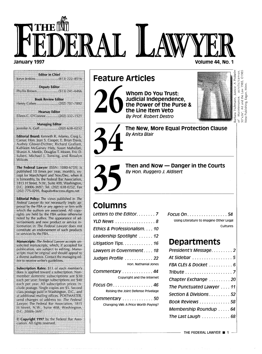 handle is hein.barjournals/fedlwr0044 and id is 1 raw text is: F HE M
FEDERA LAWYER

January 1997

Volume 44, No. 1

Feature Articles

26
34
35

Columns
Letters to the Editor.

Whom Do You Trust:
Judicial Independence,
the Power of the Purse &
the Line Item Veto
By Prof. Robert Destro
The New, More Equal Protection Clause
By Anita Blair
Then and Now - Danger in the Courts
By Hon. Ruggero J. Aldisert

....... 7   Focus On  ................. 54

YLD  News  ................. 8
Ethics & Professionalism .... 10
Leadership Spotlight ...... 12
Litigation  Tips ............. 16
Lawyers in Government .... 18
Judges Profile ............ 22
Hon. Nathanial Jones
Commentary ............. 44
Copyright and the Internet
Focus On  ................. 46
Raising the Joint Defense Privelage
Commentary ............. 50
Changing VMI: A Price Worth Paying?

co
.....V

Using Literature to imagine Other Legal
Cultures
Departments
President's Message ......... 2
At Sidebar  ................. 5
FBA CLEs & Docket .......... 6
Tribute  .................... 7
Chapter Exchange ......... 20
The Punctuated Lawyer .... 11
Section & Divisions ......... 52
Book Reviews ............. 58
Membership Roundup ..... 64
The Last Laugh ............ 68

THE FEDERAL LAWYER El -1



