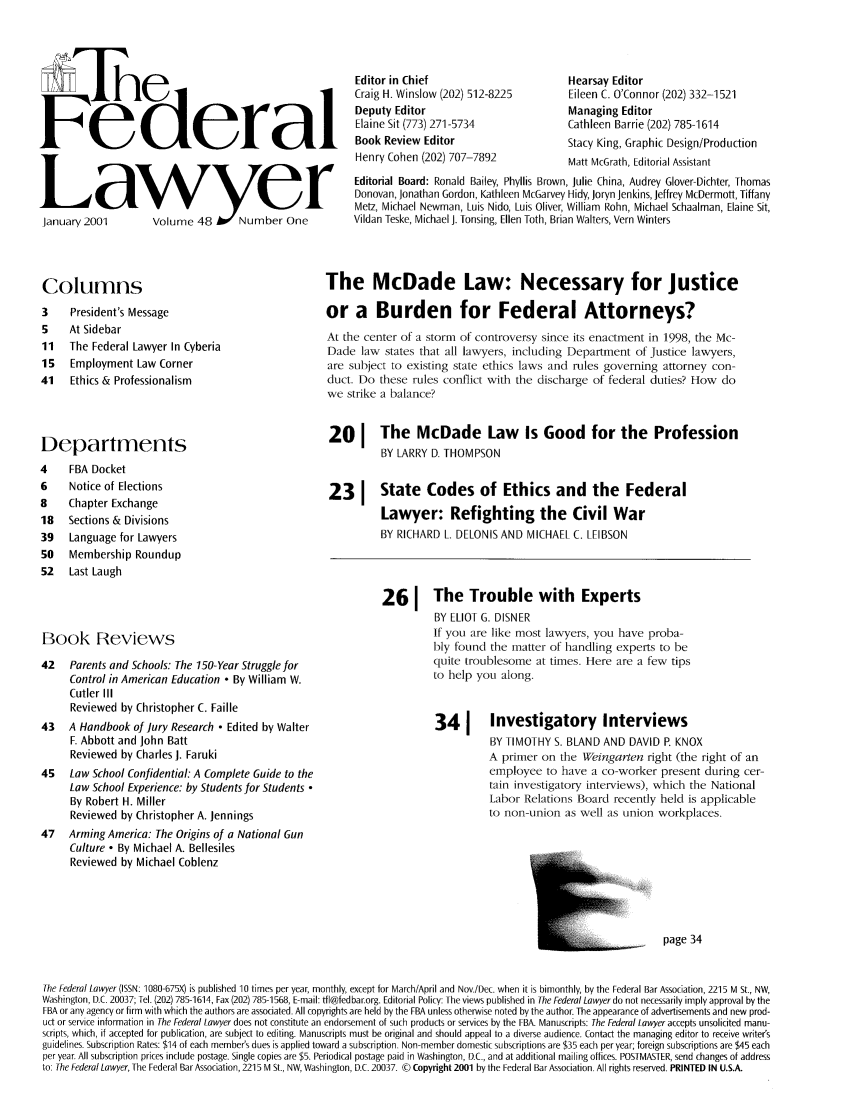 handle is hein.barjournals/fedlwr0048 and id is 1 raw text is: F deral
January2001  Volume 48Yber One

Columns
3    President's Message
5    At Sidebar
11   The Federal Lawyer In Cyberia
15   Employment Law Corner
41   Ethics & Professionalism
Departments
4    FBA Docket
6    Notice of Elections
8    Chapter Exchange
18   Sections & Divisions
39   Language for Lawyers
50   Membership Roundup
52   Last Laugh

Book Reviews
42   Parents and Schools: The 150-Year Struggle for
Control in American Education - By William W.
Cutler III
Reviewed by Christopher C. Faille
43   A Handbook of Jury Research  Edited by Walter
F. Abbott and John Batt
Reviewed by Charles J. Faruki
45   Law School Confidential: A Complete Guide to the
Law School Experience: by Students for Students 
By Robert H. Miller
Reviewed by Christopher A. Jennings
47   Arming America: The Origins of a National Gun
Culture o By Michael A. Bellesiles
Reviewed by Michael Coblenz

Editor in Chief
Craig H. Winslow (202) 512-8225
Deputy Editor
Elaine Sit (773) 271-5734
Book Review Editor
Henry Cohen (202) 707-7892

Hearsay Editor
Eileen C. O'Connor (202) 332-1521
Managing Editor
Cathleen Barrie (202) 785-1614
Stacy King, Graphic Design/Production
Matt McGrath, Editorial Assistant

Editorial Board: Ronald Bailey, Phyllis Brown, Julie China, Audrey Glover-Dichter, Thomas
Donovan, Jonathan Gordon, Kathleen McGarvey Hidy, Joryn Jenkins, Jeffrey McDermott, Tiffany
Metz, Michael Newman, Luis Nido, Luis Oliver, William Rohn, Michael Schaalman, Elaine Sit,
Vildan Teske, Michael J. Tonsing, Ellen Toth, Brian Walters, Vern Winters

The McDade Law: Necessary for Justice
or a Burden for Federal Attorneys?
At the center of a storm of controversy since its enactment in 1998, the Mc-
Dade law states that all lawyers, including Department of Justice lawyers,
are subject to existing state ethics laws and rules governing attorney con-
duct. Do these rules conflict with the discharge of federal duties? How do
we strike a balance?
20 I The McDade Law Is Good for the Profession
BY LARRY D. THOMPSON
231 State Codes of Ethics and the Federal
Lawyer: Refighting the Civil War
BY RICHARD L. DELONIS AND MICHAEL C. LEIBSON
261 The Trouble with Experts
BY ELIOT G. DISNER
If you are like most lawyers, you have proba-
bly found the matter of handling experts to be
quite troublesome at times. Here are a few tips
to help you along.
341      Investigatory Interviews
BY TIMOTHY S. BLAND AND DAVID P. KNOX
A primer on the Weingarten right (the right of an
employee to have a co-worker present during cer-
tain investigatory interviews), which the National
Labor Relations Board recently held is applicable
to non-union as well as union workplaces.
-           page 34

The Federal Lawyer (ISSN: 1080-675X) is published 10 times per year, monthly, except for March/April and Nov.lDec. when it is bimonthly, by the Federal Bar Association, 2215 M St., NW,
Washington, D.C. 20037; Tel. (202) 785-1614, Fax (202) 785-1568, E-mail: tfl@fedbar.org. Editorial Policy: The views published in The Federal Lawyer do not necessarily imply approval by the
FBA or any agency or firm with which the authors are associated. All copyrights are held by the FBA unless otherwise noted by the author. The appearance of advertisements and new prod-
uct or service information in The Federal Lawyer does not constitute an endorsement of such products or services by the FBA. Manuscripts: The Federal Lawyer accepts unsolicited manu-
scripts, which, if accepted for publication, are subject to editing. Manuscripts must be original and should appeal to a diverse audience. Contact the managing editor to receive writer's
guidelines. Subscription Rates: $14 of each member's dues is applied toward a subscription. Non-member domestic subscriptions are $35 each per year; foreign subscriptions are $45 each
per year. All subscription prices include postage. Single copies are $5. Periodical postage paid in Washington, D.C., and at additional mailing offices. POSTMASTER, send changes of address
to. The Federal Lawyer, The Federal Bar Association, 2215 M St., NW, Washington, D.C. 20037. © Copyright 2001 by the Federal Bar Association. All rights reserved. PRINTED IN U.S.A.


