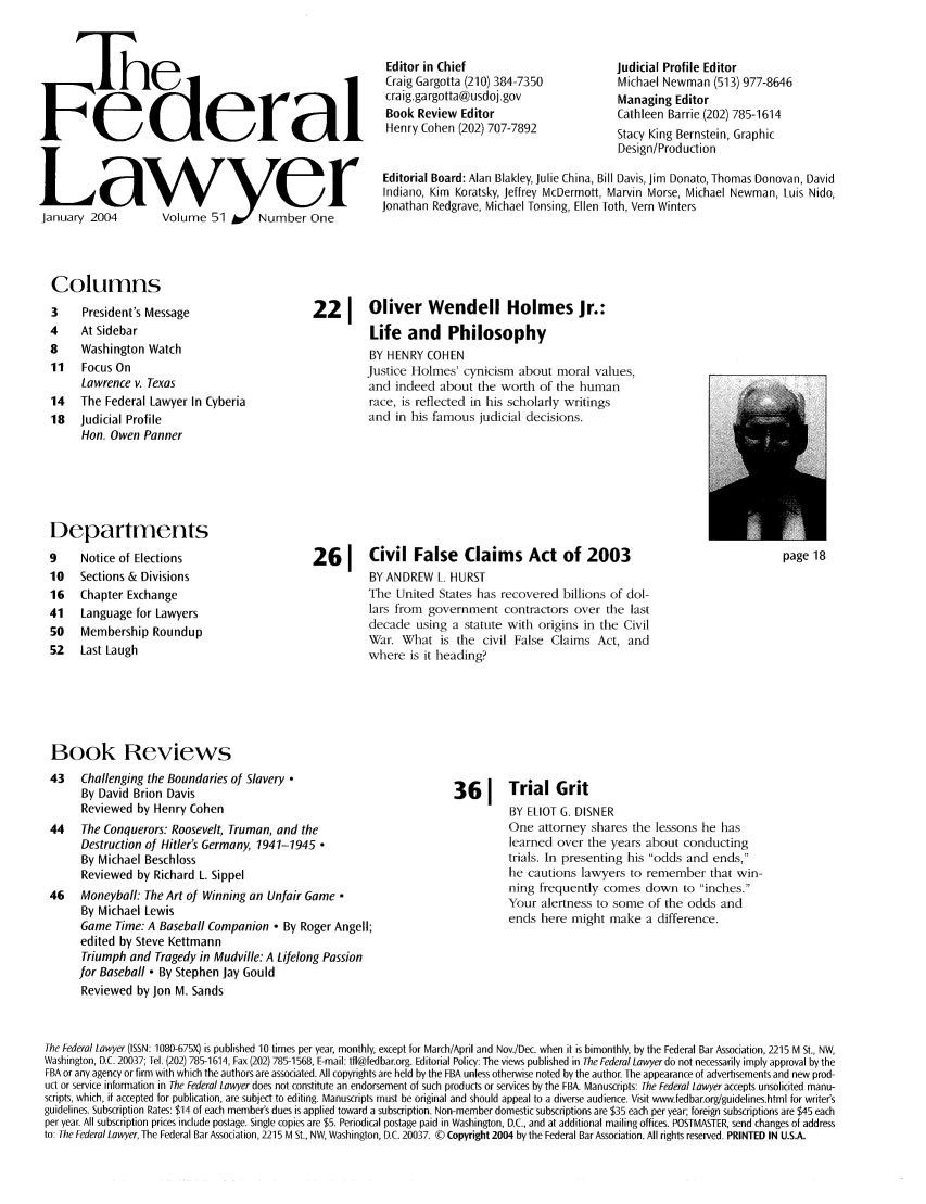 handle is hein.barjournals/fedlwr0051 and id is 1 raw text is: Fe lerai
Lawy er
January 2004  Volume 51Y uumeOn

Editor in Chief
Craig Gargotta (210) 384-7350
craig.gargotta@usdoj.gov
Book Review Editor
Henry Cohen (202) 707-7892

Judicial Profile Editor
Michael Newman (513) 977-8646
Managing Editor
Cathleen Barrie (202) 785-1614
Stacy King Bernstein, Graphic
Design/Production

Editorial Board: Alan Blakley, Julie China, Bill Davis, Jim Donato, Thomas Donovan, David
Indiano, Kim Koratsky, Jeffrey McDermott, Marvin Morse, Michael Newman, Luis Nido,
Jonathan Redgrave, Michael Tonsing, Ellen loth, Vern Winters

Columns

3    President's Message
4    At Sidebar
8    Washington Watch
11   Focus On
Lawrence v. Texas
14   The Federal Lawyer In Cyberia
18  Judicial Profile
Hon. Owen Panner
Departments
9    Notice of Elections
10  Sections & Divisions
16   Chapter Exchange
41   Language for Lawyers
50   Membership Roundup
52  Last Laugh

Book Reviews
43   Challenging the Boundaries of Slavery
By David Brion Davis
Reviewed by Henry Cohen
44   The Conquerors: Roosevelt, Truman, and the
Destruction of Hitler's Germany, 1941-1945 
By Michael Beschloss
Reviewed by Richard L. Sippel
46   Moneyball: The Art of Winning an Unfair Game 
By Michael Lewis
Game Time: A Baseball Companion - By Roger Angell;
edited by Steve Kettmann
Triumph and Tragedy in Mudville: A Lifelong Passion
for Baseball  By Stephen Jay Gould
Reviewed by Jon M. Sands

221 Oliver Wendell Holmes Jr.:
Life and Philosophy
BY HENRY COHEN
Justice Holmes' cynicism about moral values,
and indeed about the worth of the human
race, is reflected in his scholarly writings
and in his famous judicial decisions.

261     Civil False Claims Act of 2003
BY ANDREW L. HURST
The United States has recovered billions of dol-
lars from government contractors over the last
decade using a statute with origins in the Civil
War. What is the civil False Claims Act, and
where is it heading?

page 18

36 1 Trial Grit
BY ELIOT G. DISNER
One attorney shares the lessons he has
learned over the years about conducting
trials. In presenting his odds and ends,
he cautions lawyers to remember that win-
ning frequently comes down to inches.
Your alertness to some of the odds and
ends here might make a difference.

The Federal Lawyer (ISSN: 1080-675X) is published 10 times per year, monthly, except for March/April and Nov./Dec. when it is bimonthly, by the Federal Bar Association, 2215 M St., NW,
Washington, D.C. 20037; Tel. (202) 785- 614, Fax (202) 785- 1568, E-mail: tfl@fedbar.org. Editorial Policy: The views published in The Federal Lawyer do not necessarily imply approval by the
FBA or any agency or firm with which the authors are associated. All copyrights are held by the FBA unless otherwise noted by the author. The appearance of advertisements and new prod-
uct or service information in The Federal Lawyer does not constitute an endorsement of such products or services by the FBA. Manuscripts: The Federal Lawyer accepts unsolicited manu-
scripts, which, if accepted for publication, are subject to editing. Manuscripts must be original and should appeal to a diverse audience. Visit www.fedbar.org/guidelines.html for writer's
guidelines. Subscription Rates: $14 of each member's dues is applied toward a subscription. Non-member domestic subscriptions are $35 each per year; foreign subscriptions are $45 each
per year. All subscription prices include postage. Single copies are $5. Periodical postage paid in Washington, D.C., and at additional mailing offices. POSTMASTER, send changes of address
to: The Federal Lawyer, The Federal Bar Association, 2215 M St., NW, Washington, D.C. 20037. © Copyright 2004 by the Federal Bar Association. All rights reserved. PRINTED IN U.S.A.


