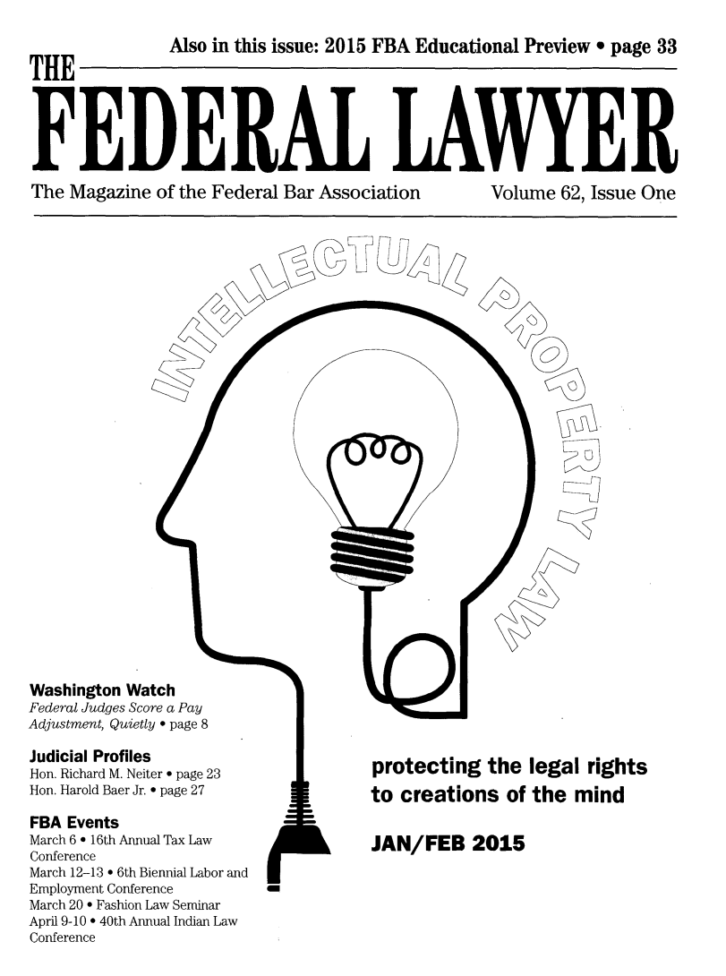 handle is hein.barjournals/fedlwr0062 and id is 1 raw text is: 


THE        Also in   this issue: 2015 FBA Educational Preview * page 33




FEDERAL LAWYER


The Magazine of the Federal Bar Association


Volume 62, Issue One


C0


1


Washington Watch
Federal Judges Score a Pay
Adjustment, Quietly * page 8

Judicial Profiles
Hon. Richard M. Neiter * page 23
Hon. Harold Baer Jr. * page 27

FBA Events
March 6 * 16th Annual Tax Law
Conference
March 12-13 * 6th Biennial Labor and
Employment Conference    a
March 20 * Fashion Law Seminar
April 9-10 * 40th Annual Indian Law
Conference


N


protecting  the  legal rights
to creations  of the mind


JAN/FEB 2015


