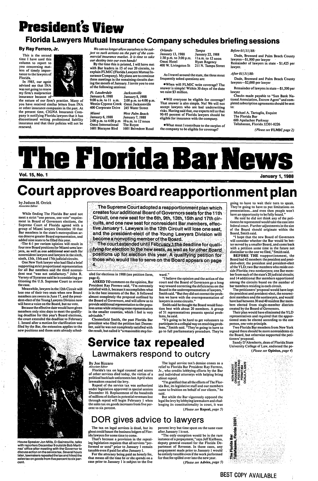 handle is hein.barjournals/flabn0015 and id is 1 raw text is: 





President's View

   Florida Lawyers Mutual Insurance Company schedules briefing sessions


ByRay Ferrero, Jr.
  This is the second
time I have used this
column to report to
you concerning mat-
ters of timely impor-
tance to the lawyers of
Florida.
  In 1985, our agent
advised me that INA
was not going to renew
my firm's malpractice
insurance because o
the nature of our firm's practice. Many of
you have received similar letters from INA
or other insurance companies in the past. At
the present time, CIGNA Insurance Com-
pany is notifying Florida lawyers that it has
discontinued writing professional liability
insurance and that their policies will not be
renewed.


   We can no longer allow ourselves to be sub-
ject to. such actions on the part of the com-
mercial insurance market. Jt is time to take
our destiny into our own hands!
  By the time this is printed, I will have met
with Bar leaders in 15 of our 20 circuits, to
explain F.MIC (Florida Lawyers Mutual In-
surance Company). My plans are to continue
these meetings in the remaining circuits dur-
ing the month of January. I invite you to one
of the following sessions:


Ft. Lauderdale
January 6, 1988
9:00 a.m. to II a.m.
Westin Cypress Creek
400 Corporate Drive
Miami
January 6, 1988
2:00 p.m. to 4:00 p.m
Omni International
1601 Biscayne Blvd


Jacksonville
January 8, 1988
2:00 p.m. to 4:00 p.m.
Omni Jacksonville
245 Water Street
West Palm Beach
January7, 1988
10a.m. to 12noon
The Royce
1601 Belvedere Road


Orlando
January 13, 1988
1:30 p.m. to 3:00 p.m.
Omni Hotel
400 W. Livingston St


Tampa
January 22, 1988
11a.m. to 12 noon
Hyatt Regency
211 N. Tampa Street


  As I travel around the state, the three most
frequently asked questions are:
  eWhen will FLMIC write coverage? The
answer is simple! Within 30 days of the date
we raise $3 million.

  *Will everyone be eligible for coverage?
That answer is also simple. No! We will not
accept lawyers who are bad underwriting
risks. Having said that, our experts tell us that
90-95 percent of Florida lawyers should be
eligible for insurance with the company.
  *What must I contribute to the surplus of
the company to be eligible for coverage?


Before 01131188:
  Dade, Broward and Palm Beach County
lawyers-$ 1,900 per lawyer
Remainder of lawyers in state - $1,425 per
lawyer.
After O113188:
  Dade, Broward and Palm Beach County
lawyers-S2,000 per lawyer
  Remainder of lawyers in state-$1,500 per
lawyer
  Checks made payable to Sun Bank Na-
tional Association, Escrow Agent and com-
pleted subscription agreements should be sent
to:
  Michael A. Tartaglia, Esquire
  The Florida Bar
  600 Apalachee Parkway
  Tallahassee, Florida 32301-8226
              (Please see FLMIC page 2)


The Florida Bar .News

Vol. 15, No. 1                                                                                                                             January 1, 1988




Court approves Board reapportionment plan


by Judson H. Orrick
Associate Editor


   While finding The Florida Bar need not
 meet a strict one person, one vote require-
 ment in Board of Governors elections, the
 Supreme Court of Florida agreed with a
 group of Miami lawyers December 10 that
 Bar members in the state's metropolitan ar-
 eas deserve greater Board representation, and
 added nine seats to be filled this year.
 -The 6-1 per curiam opinion will result in
 four new Board positions for Miami-area law-
 yers, as.well. as.one additional, seteach fbr
 nonresident lawyers and lawyers in the sixth,
 ninth, 13th, 15th and l7thjudicial circuits.
 One New York lawyer who had filed a brief
 supporting strict proportional representation
 for all Bar members said the third nonresi-
 dent seat was not satisfactory. John R.
 Varney of Syracuse said he is considering pe-
 titioning the U.S. Supreme Court to review
 the case.
 Meanwhile, lawyers in the.12th Circuit will
 lose one of their two seats when new Board
 members are sworn in June 17, and the presi-
 dent-elect of the Young Lawyers Division now
 will have a voice on the Board, but no vote.
 Because the effective date would have given
 members only nine days to meet the qualify-
 ing deadline for this year's Board elections,
 the court extended the deadline to February
 1. Issued after a motion for clarification was
filed by the Bar, the extension applies to the
new positions and those seats already sched-


uled for elections in 1988 (see petition form,
page 4).
  ASKED TO comment on the opinion, Bar
President. Ray Ferrero said, I'm extremely
satisfied with it, because it accomplishes what
is in the best interests of the Bar. It followed
almost completely the proposal outlined by
the Board of Governors, and will allow us to
provide additional representation to the popu-
lous areas while retaining some representation
in the smaller counties, which I feel is very
advisable.
  Chesterfield Smith, the past Florida Bar
president who filed the petition last Decem-
ber, said he was not completely satisfied with
the result, but called it a reasonable step for-


ward.
  I believe the opinion and the action of the
court and the Board of Governors go a long
way toward correcting the deficiencies on the
Board in the underrepresentation of lawyers,
Smith said. But they did not correct the prob-
lem we have with the overrepresentation of
lawyers in some circuits.
  Smith said he thought the Board would func-
tion best with about 20 members. A group
of 51 representatives presents special prob-
lems, he said.
  It's going to be.hard to get volunteers to
participate in a collegial way on resolving prob-
lems, Smith said. They're going to have to
go to full parliamentary procedure. They're


Service tax repealed

   Lawmakers respond to outcry


going to-have to wait their turn to speak.
They're going to have to put limitations on
presentations...and even then people won't
have an opportunity to be fully heard.
   He said he did not think any of the peti-
tioners he represented would take the case into
federal court. Further adjustments in the size
of the Board should originate within the
Board, Smith said.
  I hope that the new Board of Governors
  will consider whether the Bar would be bet-
  ter served by a smaller Board, and come back
  with a petition some time in the future not
dissimilar to the one we filed, Smith said.
  BEFORE THE reapportionment, the
  Board had 42 members: the president and presi-
dent-elect; the president and president-elect
of the YLD; two Bar members who reside out-
side Florida; two nonlawyers; one Bar mem-
ber from each of the state's 20judicial circuits;
and 14 additional Bar members apportioned
among the circuits based on the number of
bar members residing in each circuit.
  The petitioners' proposal would have kept
the president and president-elect, the nonresi-
dent members and the nonlawyers, and would
have had between 30 and 40 resident Bar mem-
bers elected from single-member districts
created by the Board of Governors.
  Their plan would have eliminated the YLD
representatives and required that the appor-
tioned seats be elected according to the one
person, one vote principle.
  Two Florida Bar members from New York
argued there should be more nonresidents on
the Board, but otherwise supported the peti-
tioners' proposal.
  Sandy D'Alemberte, dean of Florida State
University College of Law, endorsed the pe-
             (Please see Opinion, page 4)


House SpeakerJon Mills, D-Gainesville, talks
with reporters December 9 outside Bob Marti-
nez' office after meeting with the Governor to
discuss action on the servicetax. Several hours
later, lawmakers repealed the tax and hiked the
sales tax on goods from five percent to six per-
cent.


By Joe Bizzaro
Associate Editor
  Florida's tax on legal counsel and scores
of other services died today, the victim of a
political backlash unforeseen last April when
lawmakers enacted the levy.
  Repeal of the service tax was authorized
under legislation approved in special session
December 10. Replacement of the hundreds
of millions of dollars in potential revenues lost
through repeal will begin February I when
the sales tax on goods increases from five per-
cent to six percent.


  The tax on legal services is dead, but its
ghost could haunt the business ledgers of Flor-
ida lawyers for some time to come.
  That's because a provision in the repeal-
ing legislation requires that all services per-
formed or used prior to January I remain
taxable even if paid for after January 1.
  For the attorney being paid an hourly fee,
that means all the time he or she spends on a
case prior to January 1 is subject to the five


  The legal service tax's demise comes as a
relief to Florida Bar President Ray Ferrero,
Jr., who credits lobbying efforts by the Bar
and individual attorneys with helping bring
about repeal.
  I'm gratified that all the efforts of The Flor-
ida Bar, its legislative staff and our members
came to fruition on behalf of our clients, he
said.
  But while the Bar vigorously opposed the
legal fee levy by lobbying lawmakers and chal-
lenging its constitutionality in court, it was
              (Please see Repeal, page 5)


percent levy but time spent on the same case
after January I is not.
  The only exception would be in the rare
instance of a prepayment, says Jeff Kielbasa,
deputy general counsel for the Florida De-
partment of Revenue. In those cases, any
prepayment made prior to January I would
be entirely taxable even if the work performed
for that fee spilled over into the new year.
               (Please see Advice, page 5)


BEST COPY AVAILABLE


    The Supreme:Courtadopted a reapportionmentplanwhich
 . ,createstfouradditional Board ofiGovernors seats for the l1th
   Circuitoenwsat.or sets tr he61t
   cuitne:n        -for the 6th, 9th, 13th 1ithand 17th cir-
   illcut ,and one neW.seat fornOnresident Barlmembers, effec-
i iJanuaryiLawyers in the 12th Circuit will lose oneseat;

  and ithe presidfnt-elec t ofthe-,Young' Lawyers Division will
  become a  nor  v  ime'  ber of the  oad.

    Th; ao' orune4d  uii .,       0(b 4Sidad ihefor  a'-
       .s Ut'                       ,ieasweIa             n      titofr
   ipslti ns ,.p.-oroledtion thifs.   'e A&~uI~r ptto  o
   t';ose . wul  ikeerve.o6 thtBar aperson page
   4


DOR gives advice to lawyers


00, 0


  I-
  C

  .3

        7
U-
I<,I            :4.'


