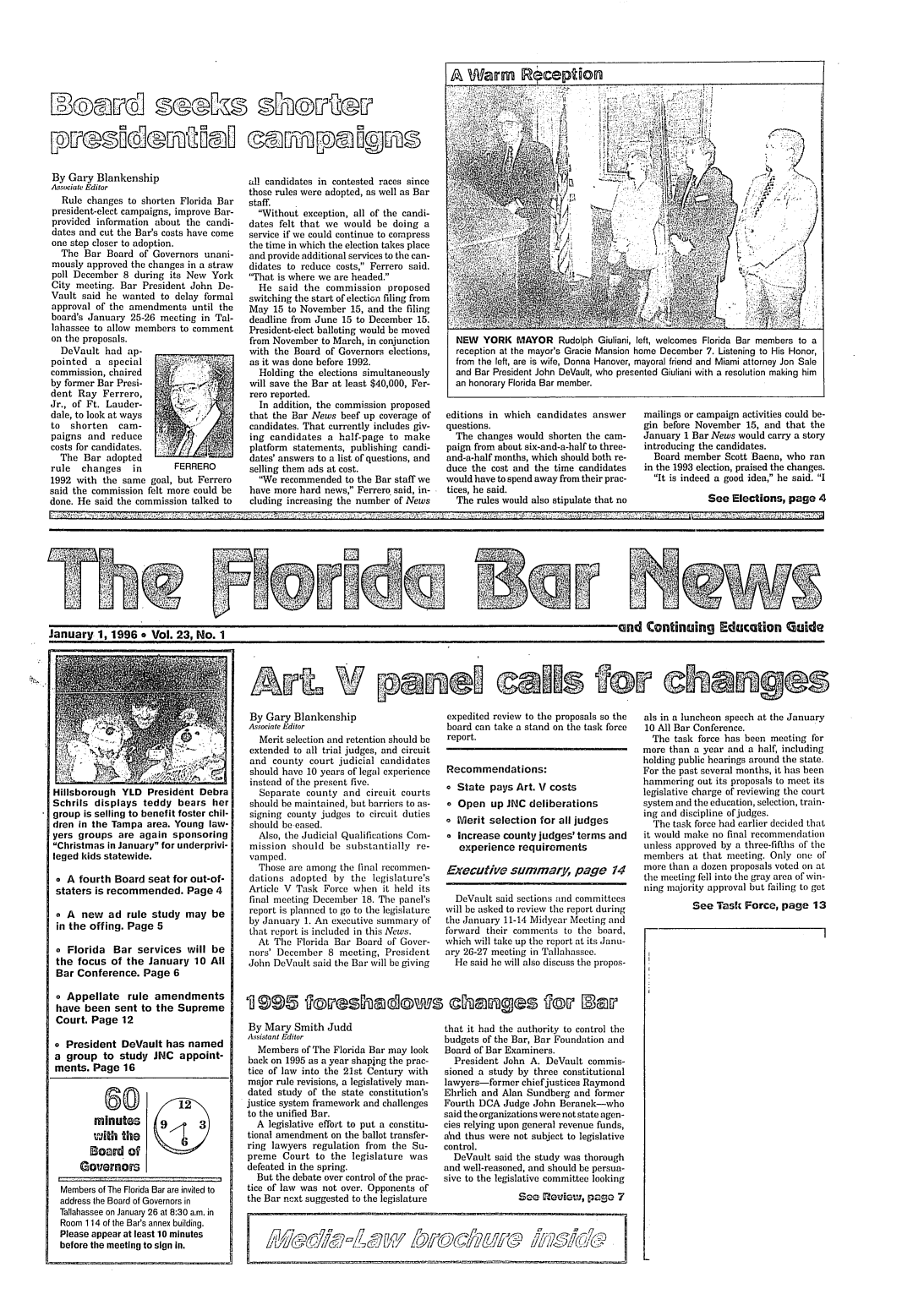 handle is hein.barjournals/flabn0023 and id is 1 raw text is: 





A Warm R~eption


r ----N~


By Gary Blankenship
Aqsociat Editor
   Rule changes to shorten Florida Bar
president-elect campaigns, improve Bar-
provided information about the candi-
dates and cut the Bar's costs have come
one step closer to adoption.
  The Bar Board of Governors unani-
mously approved the changes in a straw
poll December 8 during its New York
City meeting. Bar President John De-
Vault said he wanted to delay formal
approval of the amendments until the
board's January 25-26 meeting in Tal-
lahassee to allow members to comment
on the proposals.
  DeVault had ap-
pointed a special
commission, chaired
by former Bar Presi-
dent Ray Ferrero,
Jr., of Ft. Lauder-
dale, to look at ways
to  shorten   cam-
paigns and reduce
costs for candidates.
  The Bar adopted
rule   changes   in       FERRERO
1992 with the same goal, but Ferrero
said the commission felt more could be
done. He said the commission talked to


all candidates in contested races since
those rules were adopted, as well as Bar
staff.
  Without exception, all of the candi-
dates felt that we would be doing a
service if we could continue to compress
the time in which the election takes place
and provide additional services to the can-
didates to reduce costs, Ferrero said.
'That is where we are headed.
  He said the commission proposed
switching the start of electiGn filing from
May 15 to November 15, and the filing
deadline from June 15 to December 15.
President-elect balloting would be moved
from November to March, in conjunction
with the Board of Governors elections,
as it was done before 1992.
  Holding the elections simultaneously
will save the Bar at least $40,000, Fer-
rero reported.
  In addition, the commission proposed
that the Bar News beef up coverage of
candidates. That currently includes giv-
ing candidates a half-page to make
platform statements, publishing candi-
dates' answers to a list of questions, and
selling them ads at cost.
  We recommended to the Bar staff we
have more hard news, Ferrero. said, in-
cluding increasing the number of News


NEW   YORK MAYOR Rudolph Giuliani, left, welcomes Florida Bar members to a
reception at the mayor's Gracie Mansion home December 7. Listening to His Honor,
from the left, are is wife, Donna Hanover, mayoral friend and Miami attorney Jon Sale
and Bar President John DeVault, who presented Giuliani with a resolution making him
an honorary Florida Bar member.


editions in which candidates answer
questions.
  The changes would shorten the cam-
paign from about six-and-a-half to three-
and-a-half months, which should both re-
duce the cost and the time candidates
would have to spend away from their prac-
tices, he said.
  The rules would also stipulate that no


mailings or campaign activities could be-
gin before November 15, and that the
January 1 Bar News would carry a story
introducing the candidates.
  Board member Scott Baena, who ran
in the 1993 election, praised the changes.
  It is indeed a good idea, he said. I

             See Elections, page 4


January 1, 1996o Vol. 23, No. 1                                                                                         ..n. Continuing Education Guide


Hillsborough YLD President Debra
Schrils displays teddy bears her
group is selling to benefit foster chil-
dren in the Tampa area. Young law-
yers groups are again sponsoring
Christmas in January for underprivi-
leged kids statewide.

o A fourth Board seat for out-of-
staters is recommended. Page 4

o A new ad rule study may be
in the offing. Page 5

o Florida Bar services will be
the focus of the January 10 All
Bar Conference. Page 6

o Appellate rule amendments
have been sent to the Supreme
Court. Page 12

o President DeVault has named
a group to study JNC appoint-
ments. Page 16


             (a           12
         minutes      9       3
         Ujith the
         Eoavmd of
     tGovernorWS

  Members of The Florida Bar are invited to
  address the Board of Governors in
  Tallahassee on January 26 at 8:30 a.m. in
  Room 114 of the Bar's annex building.
  Please appear at least 10 minutes
  before the meeting to sign in.


By Gary Blankenship
Associate Editor
  Merit selection and retention should be
extended to all trial judges, and circuit
and county court judicial candidates
should have 10 years of legal experience
instead of the present five.
  Separate county and circuit courts
should be maintained, but barriers to as-
signing county judges to circuit duties
should be eased.
  Also, the Judicial Qualifications Com-
mission should be substantially re-
vamped.
  Those are among the final recommen-
dations adopted by the legislature's
Article V Task Force w hen it held its
final meeting December 18. The panel's
report is planned to go to the legislature
by January 1. An executive summary of
that report is included in this News.
  At The Florida Bar Board of Gover-
nors' December 8 meeting, President
John DeVault said the Bar will be giving


By Mary Smith Judd
Assistant Editor
  Members of The Florida Bar may look
back on 1995 as a year shaping the prac-
tice of law into the 21st Century with
major rule revisions, a legislatively man-
dated study of the state constitution's
justice system framework and challenges
to the unified Bar.
  A legislative effort to put a constitu-
tional amendment on the ballot transfer-
ring lawyers regulation from the Su-
preme Court to the legislature was
defeated in the spring.
  But the debate over control of the prac-
tice of law was not over. Opponents of
the Bar ncxt suggested to the legislature


expedited review to the proposals so the
board can take a stand on the task force
report.


Recommendations:
o State pays Art. V costs
o Open up JNC deliberations
o Merit selection for all judges
o Increase county judges' terms and
   experience requirements

Executive summary, page 14

  DeVault said sections and committees
will be asked to review the report during
the January 11-14 Midyear Meeting and
forward their comments to the board,
which vill take up the report at its Janu-
ary 26-27 meeting in Tallahassee.
  He said he will also discuss the propos-


that it had the authority to control the
budgets of the Bar, Bar Foundation and
Board of Bar Examiners.
  President John A. DeVault commis-
sioned a study by three constitutional
lawyers-former chief justices Raymond
Ehrlich and Alan Sundberg and former
Fourth DCA Judge John Beranek-who
said the organizations were not state agen-
cies relying upon general revenue funds,
a'nd thus were not subject to legislative
control.
  DeVault said the study was thorough
and well-reasoned, and should be persua-
sive to the legislative committee looking
               See o euiowi, pago 7


1174~L~Y~lfQj L[~  /~~J


als in a luncheon speech at the January
10 All Bar Conference.
  The task force has been meeting for
more than a year and a half, including
holding public hearings around the state.
For the past several months, it has been
hammering out its proposals to meet its
legislative charge of reviewing the court
system and the education, selection, train-
ing and discipline of judges.
  The task force had earlier decided that
it would make no final recommendation
unless approved by a three-fifths of' the
members at that meeting. Only one of
more than a dozen proposals voted on at
the meeting fell into the gray area of win-
ning majority approval but failing to get

          See Task Force, page 13


AT2. V po rln9 (MONS fOff, changes


995 goveshadows changes gov Serf


