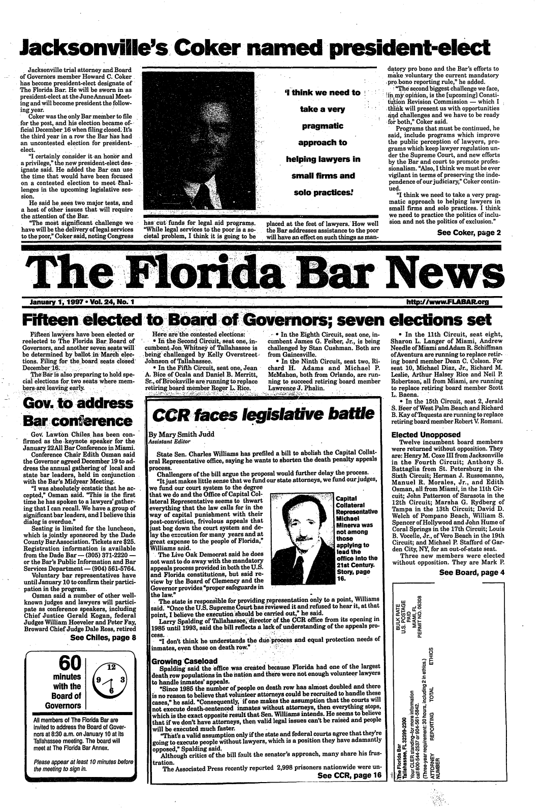 handle is hein.barjournals/flabn0024 and id is 1 raw text is: 





Jacksonville's. Coker named president-elect


  Jacksonville trial attorney and Board
of Governors member Howard C. Coker
has become president-elect designate of
The Florida Bar. He will be sworn inas
president-elect at the JuneAnnual Meet-
ing and will become president the follow-
ing year.
   Coker was the only Bar member to file
for the post, and his election became of-,
ficial December 16 when filing closed.-It's
the third year in a row the Bar has had
an uncontested election for president-
elect.
   I certainly consider it -an honor and
a privilege, the new president-elect des-
ignate said. He added the Bar can use
the time that would have been focused
on a contested election to meet hal-
lenges in the upcoming legislative ses-
sion.
   He said lie sees two major tests, and
a host of other issues that will require
the attention of the Bar.
   The most significant challenge we
have will be the delivery of legal services
to the poor, Coker said, noting Congress


'1 think we need to

     take a very

     pragmatic

     approach to

helping lawyers in

  small firms and

  solo practices!


has cut: funds for legal. aid programs.
While legal services to the poor.is a so-
cietal problem, I think it is going to be


placed at the feet of lawyers. How well
the Bar addresses assistance to the poor
will have an effect on such things as man-


The Flo                                                                                                         News


January 1., 1997.a Vol. 24, No.I


Fifteen elected:
   Fifteen lawyers have been elected or
reelected to The Florida Bar. Board of
Governors, and another seven seats Will
be determined by ballot in March elec-
tions. Filing for the board seats closed
December16..
   TheBr is also preparing to hold spe-
cial elections for two seats where mem-
bersare leavinig early.

Gov. to address

Bar conference
   Gov. Lawton Chiles has been con-
firmed as the .keynote speaker for the
January 22AII Bar Conference in Miami.
   Conference Chair Edith Osman said
the Governor agreed December 19 to ad-
dress the annual gathering of local and
state bar leaders, held in conjunction
with the Bar's Midyear Meeting.
   I was absolutely ecstatic that he ac-
 cepted, Osman said. This is the first
 time he has spoken to a lawyers' gather-
 ing that I can recall. We have a group of
 significant bar leaders, and I believe this
 dialog is overdue.
   Seating is limited for the luncheon,
 which is jointly sponsored by the Dade
 County BarAssociation. Tickets are $25.
 Registration information is available
 from the Dade Bar - (305) 371-2220 -
 or the Bar's Public Information and Bar
 Services Department - (904) 561-5764.
   Voluntary bar representatives have
 until January 10 to confirm their partici-
 pation in the program.
   Osman said a number of other well-
 known judges and lawyers will partici-
 pate as conference speakers, including
 Chief Justice Gerald Kogan, federal
 Judges William Hoeveler and Peter Fay,
 Broward Chief Judge Dale Ross, retired
               See Chiles, page 8


httpDJ/www.FLABAR~org


         06...:0.1-o
 t0 Boardof Governors; seven elections set
 Here are'the contested elections:     - * In the Eighth Circuit, seat one, in- * In the 11th Circuit, seat eig
   e In the Second Circuit,, seat one, in-  cumbent James G. Feiber, Jr., is being  Sharon L. Langer of Miami, Andr
cumbent'Jon Whitney of Tallahassee is challenged by Stan Cushman. Both are  Needle of Miami andAdam R. Schiffn
being'challenged by Kelly Overstreet, from Gainesville.                     ofAventura are running to replace re
Johnson of Tallahassee.                  * In the Ninth Circuit, seat two, Ri-  ing board member Dean C. Colson.
   o In the Fifth Circuit, seat one, Jean  chard H. Adams and Michael P.     seat 10, Michael Diaz, Jr., Richard
A. Bice of Ocala and Daniel B. Merritt,  McMahon, both from Orlando, are run- Leslie, Arthur Halsey Rice and Nei
Sr., of Bibksville are running to replace  ning to succeed retiring board member  Robertson' all from Miami, are runn
retiring-board member. Roger L. Rice. Lawrence J. Phalin.                    to replace retiring board member Sc
                                  :,..'.s        ' ' ..                    T. Haena.


*ht,
rew
man
etir-
For
M.
il P.
ing
cott


   * In the 15th Circuit, seat 2, Jerald
S. seer of West PalmBeach and Richard
B. Kay of'Tquesta are running to replace
retiring board member Robert V. Romani.

Elected Unopposed
  Twelve incumbent board members
were returned without opposition. They
are: Henry M. Coxe III from Jacksonville
in the Fourth Circuit; Anthony S.
Battaglia from St. Petersburg in the
Sixth Circuit; Herman J. Russomanno,
Manuel R. Morales, Jr., and Edith
Osman, all from Miami, in the 11th Cir-
cuit; John Patterson of Sarasota in the
12th Circuit; Marsha G. Rydberg of
Tampa in the 13th Circuit; David D.
Welch of Pompano Beach, William S.
Spencer of Hollywood and John Hume of
Coral Springs in the 17th Circuit; Louis
B. Vocelle, Jr., of Vero Beach in the 19th
Circuit; and Michael P. Stafford of Gar-
den City, NY for an out-of-state seat.
   Three new members were elected
without opposition. They are Mark P.
               See Board, page 4


CCR faces legislative ba..le

By Mary Smith Judd
Assistant Editor

   State Sen. Charles Williams has prefiled a bill to abolish the Capital Collat-
eral Representative office, saying he wants to shorten the death penalty appeals
process.
   Challengers of the bill argue the proposal would further delay the process.
   Itjust makes little sense that we fund our state attorneys, we fund our judges,
we fund our court system to the degree
that we do and the Office of Capital Col-.Capial
lateral Representative seems to thwart                    Cpt
everything that the law calls for in the  *.,             Collateral
way of capital punishment with their                      Representative
post-conviction, frivolous appeals that. _                Michael
just bog down the court system and de-                     Minerva was
lay the execution for many years and at        -           not among
great expense to the people of Florida,                   those
Williams ad.                                              applying to
   The Live Oak Democrat said he does                     lad the
 not want to do away with the mandatory                   office into the
 appeals process provided in both the U.S.                 21st Century.
 and Florida constitutions, but said re-                   Story, page
 view by the BQard of Clemency and the                     16.
 Governor provides4proper safeguards in
 the law.
   The state is responsfible for providing representation only to a point, Williams
 said. Once the U.S. Supreme Court has reviewed it and refused to hear it, at that
 point, I believe the execution .should be carried out, he said.
   Larry Spalding of Tallahaiseedirector 4f.the CCR office from its opening in
 1985 until 1993, said the bill reflects a lackof understanding of the appeals pro-
 cess.
   I don't think he understands the duie process and equal protection needs of
 inmates, even those on death row.

 Growing Caseload
 . Spalding said the office was created because Florida had one of the largest
 death row populations in the nation and there were not enough volunteer lawyers
 to handle inmates' appeals.
    Since 1985 the number of people on death row has almost doubled and there
 is no reason to believe that volunteer attorneys could be recruited to handle these
 cases,  he said. Consequently, if one makes the assumption that the courts will
 not execute death-sentenced inmates without attorneys, then everything stops,
 which is the exact opposite result that Sen. Williams intends. He seems to believe
 that if we don't have attorneys, then valid legal issues can't be raised and people
 will be executed much faster.
    That's a valid assumption only if the state and federal courts agree that they're
 going to execute people without lawyers, which is a position they have adamantly
 opposed, Spalding said.
    Although critics of the bill fault the senator's approach, many share his frus-
 tration.
    The Associated Press recently reported 2,998 prisoners nationwide were un-
                                                     See CCR, page 16


        60.r2
      minutes     L9-3
      with the      i    ; IJ
      Board of
    Governors

All members of The Florida Bar are
invited to address the Board of Gover-
nors at 8:30 a.m. on January 10 at Its
Tallahassee meeting. The board will
meet at The Florida Bar Annex.

Please appear at least 10 minutes before
the meeting to sign in.


datory pro bono and the Bar's efforts to
make *voluntary the current mandatory
-pro. bono reporting rule, he added.
   The second biggest challenge we face,
in my opinion, is the [upcoming] Consti-
t ~tin Revision Commission - which I
.th~hk will present us with opportunities
49d challenges and we have to be ready
for both, Coker said.
   Programs that must be continued, he
 said, include programs which improve
 the public perception of lawyers, pro-
 grams which keep lawyer regulation un-
 der the Supreme Court, and new efforts
 by the Bar and court to promote profes-
 sionalism. Also, I think we must be ever
 vigilant in terms of preserving the inde-
 pendence of our judiciary, Coker contin-
 ued.
   I think we need to take a very prag-
 matic approach to helping lawyers in
 small firms and solo practices. I think
 we need to practice the politics of inclu-
 sion and not the politics of exclusion.

                See Coker, page 2


