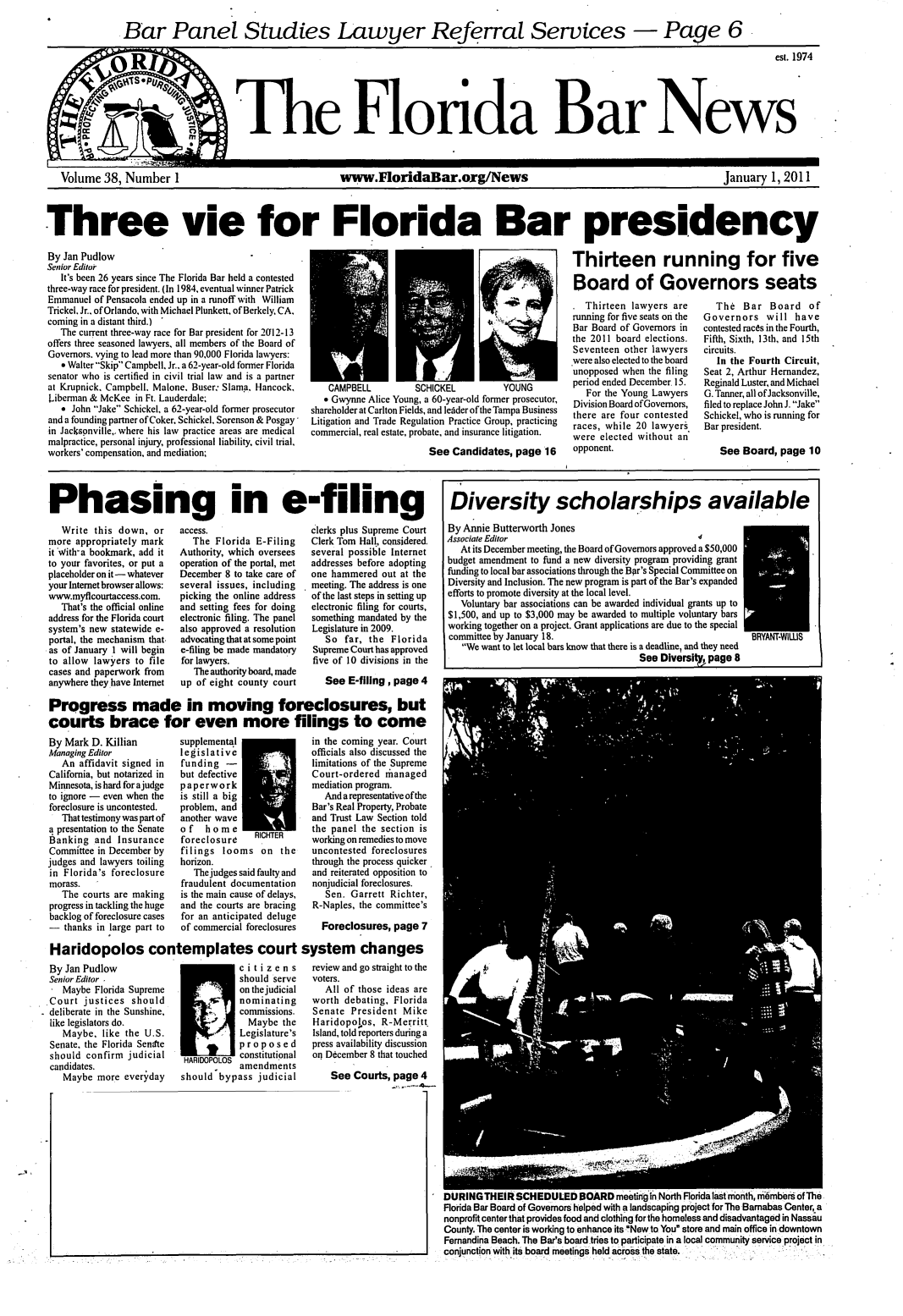handle is hein.barjournals/flabn0038 and id is 1 raw text is: 

Panel Studies


   Volume 38, Number 1                                      www.FloridaBar.org/News                                                        January 1, 2011



Three vie for Florida Bar presidency


By Jan Pudlow
Senior Editor
   It's been 26 years since The Florida Bar held a contested
three-way race for president. (In 1984, eventual winner Patrick
Emmanuel of Pensacola ended up in a runoff with William
Trickel. Jr., of Orlando, with Michael Plunkett, of Berkely, CA,
coming in a distant third.) 
   The current three-way race for Bar president for 2012-13
offers three seasoned lawyers, all members of the Board of
Governors. vying to lead more than 90,000 Florida lawyers:
   9 Walter Skip Campbell. Jr.. a 62-year-old former Florida
senator who is certified in civil trial law and is a partner
at Krupnick. Campbell. Malone, Buser. Slama. Hancock,
Liberman & McKee in Ft. Lauderdale;
   e John Jake Schickel, a 62-year-old former prosecutor
and a founding partner of Coker. Schickel, Sorenson & Posgay
in Jacksgnville,,where his law practice areas are medical
malpractice, personal injury, professional liability, civil trial,
workers' compensation, and mediation;


Thirteen running for five

Board of Governors seats


    CAMPBELL         SCHICKEL           YOUNG
    e Gwynne Alice Young, a 60-year-old former prosecutor,
shareholder at Carlton Fields, and lelder of the Tampa Business
Litigation and Trade Regulation Practice Group, practicing
commercial, real estate, probate, and insurance litigation.
                        See Candidates, page 16


. Thirteen lawyers are
running for five seats on the
Bar Board of Governors in
the 2011 board elections.
Seventeen other lawyers
were also elected to the board
unopposed when the filing
period ended December. 15.
   For the Young Lawyers
Division Board of Governors,
there are four contested
races, while 20 lawyers
were elected without an
opponent.


   The Bar Board of
Governors will have
contested races in the Fourth,
Fifth, Sixth, 13th, and 15th
circuits.
   In the Fourth Circuit,
Seat 2, Arthur Hernandez,
Reginald Luster, and Michael
G. Tanner, all ofJacksonville,
filed to replace John J. Jake
Schickel, who is running for
Bar president.

   See Board, page 10


Phasing in e-filing


   Write this down, or
more appropriately mark
it 'With'a bookmark, add it
to your favorites, or put a
placeholder on it- whatever
your Internet browser allows:
www.myflcourtaccess.com.
   That's the official online
address for the Florida court
system's new statewide e-
portal, the mechanism that.
as of January 1 will begin
to allow lawyers to file
cases and paperwork from
anywhere they have Internet


access.
   The Florida E-Filing
Authority, which oversees
operation of the portal, met
December 8 to take care of
several issues, including
picking the online address
and setting fees for doing
electronic filing. The panel
also approved a resolution
advocating that at some point
e-filing be made mandatory
for lawyers.
   The authority board, made
up of eight county court


clerks plus Supreme Court
Clerk Tom Hall, considered.
several possible Internet
addresses before adopting
one hammered out at the
meeting. The address is one
of the last steps in setting up
electronic filing for courts,
something mandated by the
Legislature in 2009.
   So far, the Florida
Supreme Court has approved
five of 10 divisions in the

   See E-fillng, page 4


Progress made in moving foreclosures, but -
courts brace for even more filings to come
By Mark D. Killian  supplemental      in the coming year. Court
Managing Editor    legislative        officials also discussed the


   An affidavit signed in
California, but notarized in
Minnesota, is hard for ajudge
to ignore - even when the
foreclosure is uncontested.
   That testimony was part of
a presentation to the Senate
Banking and Insurance
Committee in December by
judges and lawyers toiling
in Florida's foreclosure
morass.
   The courts are making
progress in tackling the huge
backlog of foreclosure cases
- thanks in large part to


funding -I
but defective
paperwork
is still a big
problem, and
another wave
of   home        C
foreclosure    RICHTER
filings looms on the
horizon.
   The judges said faulty and
fraudulent documentation
is the main cause of delays,
and the courts are bracing
for an anticipated deluge
of commercial foreclosures


limitations of the Supreme
Court-ordered rhanaged
mediation program.
   And a representative of the
Bar's Real Property, Probate
and Trust Law Section told
the panel the section is
working on remedies to move
uncontested foreclosures
through the process quicker
and reiterated opposition to
nonjudicial foreclosures.
   Sen. Garrett Richter,
R-Naples, the committee's

  Foreclosures, page 7


Haridopolos contemplates court system changes


By Jan Pudlow
Senior Editor .
   Maybe Florida Supreme
.Court justices should
deliberate in the Sunshine,
like legislators do.
   Maybe, like the U.S.
 Senate. the Florida Sentte
 should confirm judicial
 candidates.
   Maybe more everyday


-           citizens
            should serve
            on the judicial
            nominating
            commissions.
              Maybe the
            Legislature's
            proposed
            constitutional
            amendments
should bypass judicial


review and go straight to the
voters.
   All of those ideas are
worth debating, Florida
Senate President Mike
Haridopolos, R-Merritt.
Island, told reporters during a
press availability discussion
on December 8 that touched

    See Courts, page 4


DURINGTHEIR SCHEDULED BOARD meeting In North Florida last month, m-6mbebr of The
Florida Bar Board of Governors helped with a landscaping project for The Barnabas Center, a
nonprofit center that provides food and clothing for the homeless and disadvantaged in Nassau
County. The center is working to enhanceits New to You store and main office in downtown
Fernandina Beach. The Bar's board tries to participate in a local community service project in
conjunction with its board meetings held across the state.


Diversity scholarships available

By Annie Butterworth Jones
Associate Editor
   At its December meeting, the Board of Governors approved a $50,000
budget amendment to fund a new diversity program providing grant
funding to local bar associations through the Bpr's Special Committee on
Diversity and Inclusion. The new program is part of the Bar's expanded
efforts to promote diversity at the local level.
   Voluntary bar associations can be awarded individual grants up to
$1,500, and up to $3,000 may be awarded to multiple voluntary bars
working together on a project. Grant applications are due to the special
committee by January 18.                                       BRYANT-WIWS
   We want to let local bars know that there is a deadline, and they need
                                       See Diversitt, page 8


