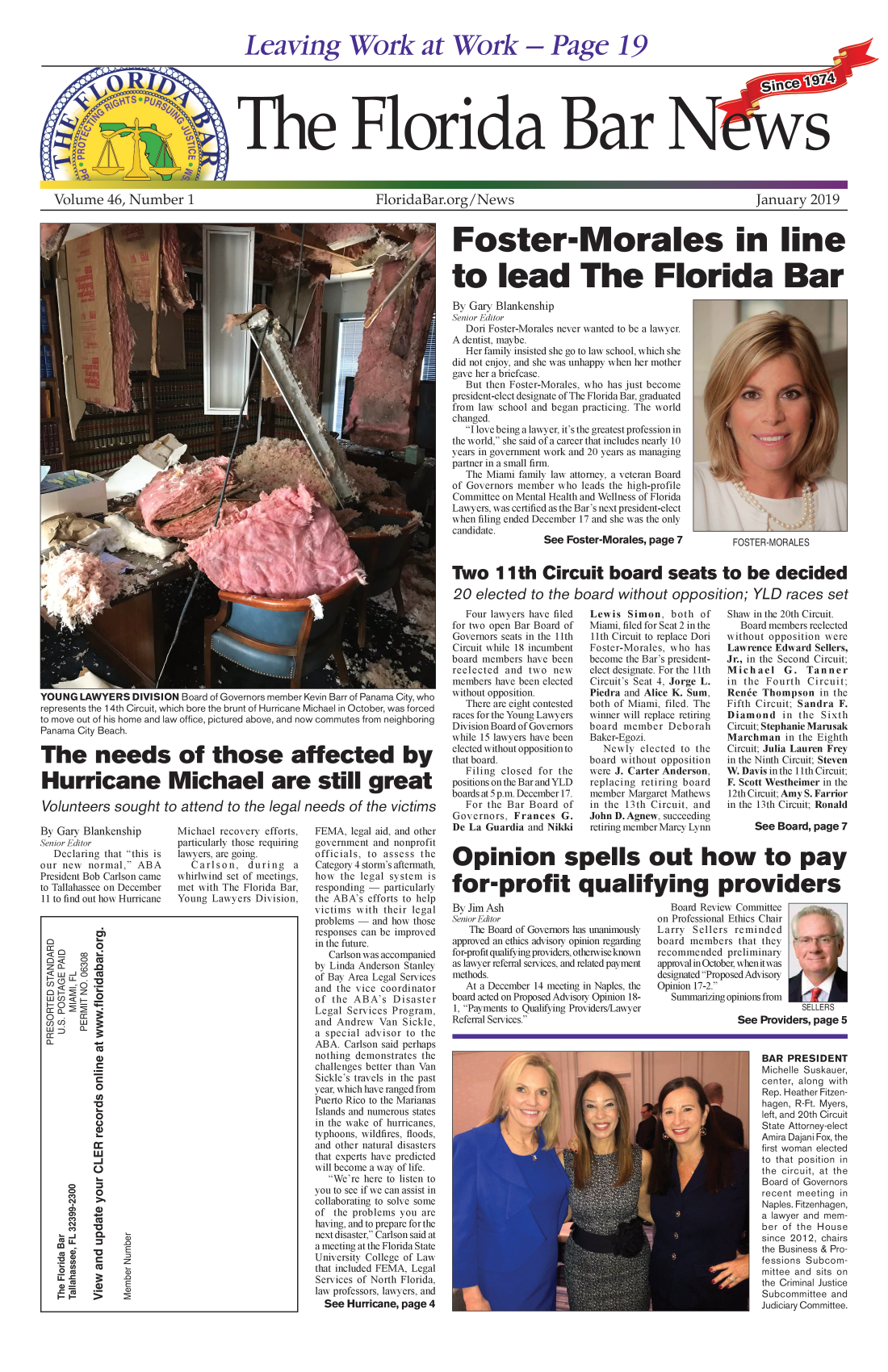 handle is hein.barjournals/flabn0046 and id is 1 raw text is: 


Leaving Work at Work - Page 19


Volume 46, Number 1


        Ptl                                                                                     Since    1974

Te Forida Bars


FloridaBar.org/News


January   2019


Foster-Morales in line


to lead The Florida Bar

By Gary Blankenship
Senior Editor
   Dori Foster-Morales never wanted to be a lawyer.
A dentist, maybe.
   Her family insisted she go to law school, which she
did not enjoy, and she was unhappy when her mother
gave her a briefcase.
   But then Foster-Morales, who has just become
president-elect designate of The Florida Bar, graduated
from law school and began practicing. The world
changed.
   I love being a lawyer, it's the greatest profession in
the world, she said of a career that includes nearly 10
years in government work and 20 years as managing
partner in a small firm.
   The Miami family law attorney, a veteran Board
of Governors member who  leads the high-profile
Committee on Mental Health and Wellness of Florida
Lawyers, was certified as the Bar's next president-elect
when filing ended December 17 and she was the only
candidate.
                 See  Foster-Morales, page 7          FOSTER-MORALES


Two 11 th Circuit board seats to be decided

20   elected   to the  board without opposition; YLD races set


YOUNG   LAWYERS   DIVISION Board of Governors member Kevin Barr of Panama City, who
represents the 1 4th Circuit, which bore the brunt of Hurricane Michael in October, was forced
to move out of his home and law office, pictured above, and now commutes from neighboring
Panama City Beach.

The needs of those affected by

Hurricane Michael are still great

Volunteers sought to attend to the legal needs of the victims


By Gary Blankenship
Senior Editor
   Declaring that this is
our new  normal,  ABA
President Bob Carlson came
to Tallahassee on December
11 to find out how Hurricane


Michael recovery efforts,
particularly those requiring
lawyers, are going.
   Carlson,   during  a
whirlwind set of meetings,
met with The Florida Bar,
Young  Lawyers Division,


FEMA,  legal aid, and other
government and nonprofit
officials, to assess the
Category 4 storm's aftermath,
how  the legal system is
responding - particularly
the ABA's efforts to help
victims with their legal
problems - and how those
responses can be improved
in the future.
   Carlson was accompanied
by Linda Anderson Stanley
of Bay Area Legal Services
and the vice coordinator
of the  ABA's  Disaster
Legal Services Program,
and Andrew  Van  Sickle,
a special advisor to the
ABA.  Carlson said perhaps
nothing demonstrates the
challenges better than Van
Sickle's travels in the past
year, which have ranged from
Puerto Rico to the Marianas
Islands and numerous states
in the wake of hurricanes,
typhoons, wildfires, floods,
and other natural disasters
that experts have predicted
will become a way of life.
   We're here to listen to
you to see if we can assist in
collaborating to solve some
of  the problems you are
having, and to prepare for the
next disaster, Carlson said at
a meeting at the Florida State
University College of Law
that included FEMA, Legal
Services of North Florida,
law professors, lawyers, and
  See Hurricane, page 4


   Four lawyers have filed
for two open Bar Board of
Governors seats in the 11th
Circuit while 18 incumbent
board members have been
reelected and  two new
members have been elected
without opposition.
   There are eight contested
races for the Young Lawyers
Division Board of Governors
while 15 lawyers have been
elected without opposition to
that board.
   Filing closed for the
positions on the Bar andYLD
boards at 5 p.m. December 17.
   For the Bar Board of
Governors,  Frances  G.
De La  Guardia and Nikki


Lewis  Simon,   both of
Miami, filed for Seat 2 in the
11th Circuit to replace Dori
Foster-Morales, who has
become the Bar's president-
elect designate. For the 11th
Circuit's Seat 4, Jorge L.
Piedra and Alice K. Sum,
both of Miami, filed. The
winner will replace retiring
board  member  Deborah
Baker-Egozi.
   Newly  elected to the
board without opposition
were J. Carter Anderson,
replacing retiring board
member  Margaret Mathews
in the 13th Circuit, and
John D. Agnew, succeeding
retiring member Marcy Lynn


Shaw in the 20th Circuit.
   Board members reelected
without opposition were
Lawrence Edward  Sellers,
Jr., in the Second Circuit;
Michael G. Tanner
in the  Fourth Circuit;
Renee  Thompson   in the
Fifth Circuit; Sandra F.
Diamond in the Sixth
Circuit; Stephanie Marusak
Marchman   in the Eighth
Circuit; Julia Lauren Frey
in the Ninth Circuit; Steven
W. Davis inthe 11th Circuit;
F. Scott Westheimer in the
12th Circuit; Amy S. Farrior
in the 13th Circuit; Ronald

     See  Board, page 7


Opinion spells out how to pay

for-profit qualifying providers


By Jim Ash
Senior Editor
   The Board of Governors has unanimously
approved an ethics advisory opinion regarding
for-profit qualifying providers, otherwise known
as lawyer referral services, and related payment
methods.
   At a December 14 meeting in Naples, the
board acted on Proposed Advisory Opinion 18-
1, Payments to Qualifying Providers/Lawyer
Referral Services.


   Board Review Committee
on Professional Ethics Chair
Larry  Sellers reminded
board members   that they
recommended   preliminary
approval in October, whenit was
designated Proposed Advisory
Opinion 17-2.
   Summarizing opinions from
                           SELLERS
               See  Providers, page 5


BAR  PRESIDENT
Michelle Suskauer,
center, along with
Rep. Heather Fitzen-
hagen, R-Ft. Myers,
left, and 20th Circuit
State Attorney-elect
Amira Dajani Fox, the
first woman elected
to that position in
the circuit, at the
Board of Governors
recent meeting in
Naples. Fitzenhagen,
a lawyer and mem-
ber of the House
since 2012, chairs
the Business & Pro-
fessions Subcom-
mittee and sits on
the Criminal Justice
Subcommittee and
Judiciary Committee.


         C)
oQ

      00
 <0   w
   0 Cu





        0
        a,


        0
        a)
        I-

        w
        J
        C)

    co

       (a ~
       Cul
   J--1  0.


   N R   a)
      H  H


A


