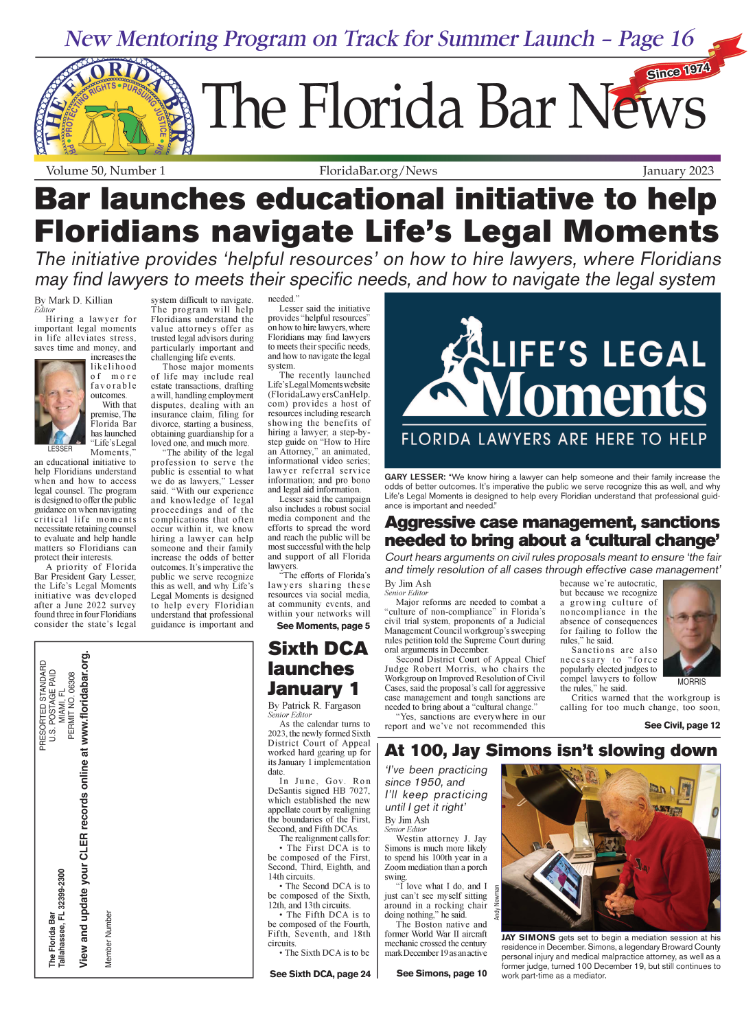 handle is hein.barjournals/flabn0050 and id is 1 raw text is: 



New Men toring Program on Track for Summer Launch - Page 16



                                                                                 a                                         SinceBa97


arTecForia Brn


Volume 50,   Number 1


FloridaBar.org   /News


January   2023


Bar launches educational initiative to help


Floridians navigate Life's Legal Moments

The initiative provides 'helpful resources' on how to hire lawyers, where Floridians

may find lawyers to meets their specific needs, and how to navigate the legal system


By Mark D. Killian
Editor
  Hiring  a lawyer for
important legal moments
in life alleviates stress,
saves time and money, and
            increases the
            likelihood
            of  more
            favorable
            outcomes.
              With that
            premise, The
            Florida Bar
    k       has launched
            LLife's Legal
   LESSER   Moments,
an educational initiative to
help Floridians understand
when and how  to access
legal counsel. The program
is designed to offer the public
guidance on when navigating
critical life moments
necessitate retaining counsel
to evaluate and help handle
matters so Floridians can
protect their interests.
  A  priority of Florida
Bar President Gary Lesser,
the Life's Legal Moments
initiative was developed
after a June 2022 survey
found three in four Floridians
consider the state's legal


system difficult to navigate.
The  program will help
Floridians understand the
value attorneys offer as
trusted legal advisors during
particularly important and
challenging life events.
  Those major moments
of life may include real
estate transactions, drafting
a will, handling employment
disputes, dealing with an
insurance claim, filing for
divorce, starting a business,
obtaining guardianship for a
loved one, and much more.
  The ability of the legal
profession to serve the
public is essential to what
we do as lawyers, Lesser
said. With our experience
and knowledge  of legal
proceedings and of the
complications that often
occur within it, we know
hiring a lawyer can help
someone and their family
increase the odds of better
outcomes. It's imperative the
public we serve recognize
this as well, and why Life's
Legal Moments is designed
to help every Floridian
understand that professional
guidance is important and


needed.
   Lesser said the initiative
provides helpful resources
on how to hire lawyers, where
Floridians may find lawyers
to meets their specific needs,
and how to navigate the legal
system.
   The recently launched
Life's Legal Moments website
(FloridaLawyersCanHelp.
com) provides a host of
resources including research
showing the benefits of
hiring a lawyer; a step-by-
step guide on How to Hire
an Attorney, an animated,
informational video series;
lawyer referral service
information; and pro bono
and legal aid information.
   Lesser said the campaign
also includes a robust social
media component and the
efforts to spread the word
and reach the public will be
most successful with the help
and support of all Florida
lawyers.
   The efforts of Florida's
lawyers  sharing these
resources via social media,
at community events, and
within your networks will
  See Moments,  page 5


Sixth DCA

launches

January 1
By Patrick R. Fargason
Senior Editor
   As the calendar turns to
2023, the newly formed Sixth
District Court of Appeal
worked hard gearing up for
its January 1 implementation
date.
   In June, Gov.  Ron
DeSantis signed HB 7027,
which established the new
appellate court by realigning
the boundaries of the First,
Second, and Fifth DCAs.
   The realignment calls for:
    The First DCA is to
be composed of the First,
Second, Third, Eighth, and
14th circuits.
   The Second DCA is to
be composed of the Sixth,
12th, and 13th circuits.
   The Fifth DCA is to
be composed of the Fourth,
Fifth, Seventh, and 18th
circuits.
   The Sixth DCA is to be

  See Sixth DCA, page 24


GARY  LESSER: We know hiring a lawyer can help someone and their family increase the
odds of better outcomes. It's imperative the public we serve recognize this as well, and why
Life's Legal Moments is designed to help every Floridian understand that professional guid-
ance is important and needed

Aggressive case management, sanctions

needed to bring about a 'cultural change'
Court  hears arguments  on civil rules proposals meant to ensure 'the fair
and  timely resolution of all cases through effective case management'


By Jim Ash
Senior Editor
  Major reforms are needed to combat a
culture of non-compliance in Florida's
civil trial system, proponents of a Judicial
Management Council workgroup's sweeping
rules petition told the Supreme Court during
oral arguments in December.
  Second District Court of Appeal Chief
Judge Robert Morris, who chairs the
Workgroup on Improved Resolution of Civil
Cases, said the proposal's call for aggressive
case management and tough sanctions are
needed to bring about a cultural change.
  Yes, sanctions are everywhere in our
report and we've not recommended this


because we're autocratic,
but because we recognize
a growing  culture of
noncompliance  in the
absence of consequences
for failing to follow the
rules, he said.
   Sanctions are also
necessary  to force
popularly elected judges to
compel lawyers to follow MORRIS
the rules, he said.
  Critics warned that the workgroup is
calling for too much change, too soon,

                  See Civil, page 12


At 100, Jay Simons isn't slowing down

I've been  practicing
since  1950, and
I'll keep  practicing
until I get it right'
By Jim Ash
Senior Editor
   Westin attorney J. Jay
Simons is much more likely
to spend his 100th year in a
Zoom mediation than a porch          ,
swing.
   I love what I do, and I g
just can't see myself sitting                   -
around in a rocking chairz'
doing nothing, he said.   Q
   The Boston native and
former World War II aircraft  JAY SIMONS gets set to begin a mediation session at his
mechanic crossed the century  residence in December. Simons, a legendary Broward County
      mar Deembr lasaactve ersonal iniurv and medical malpractice attorney as well as a


See Simons, page 10


peroa  inuy aumuia    aprat   ato   y,   aswnaa
former judge, turned 100 December 19, but still continues to
work part-time as a mediator.


     w   0
     O
Zu  d
Qw       . t
0  H  Z
    w*6Qi _

         ca
         G)
         C
         0
         Co
         L-
         0
         C)


         w
         J
      O0
    No   >'
      0) -
    ~    (4-



  LL t-
      ,  G)   E
  Fe-    v


is
ry


