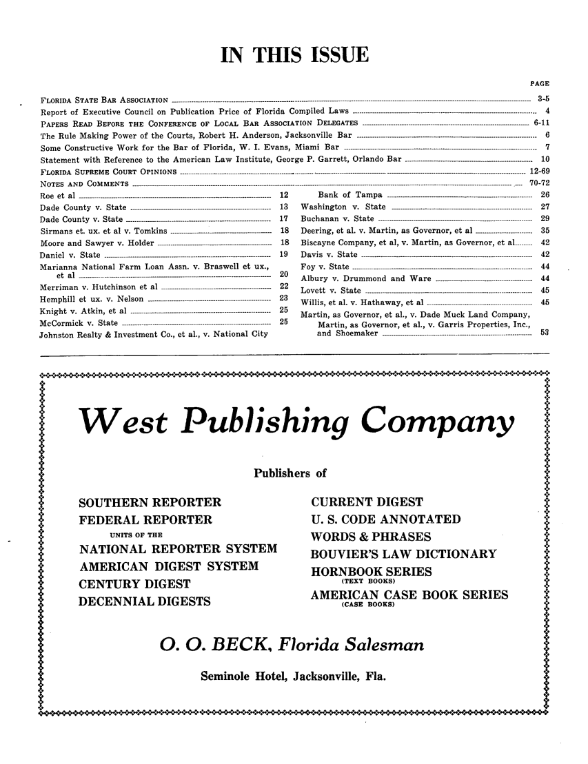 handle is hein.barjournals/florbarj0002 and id is 1 raw text is: IN THIS ISSUE
PAGE
FLORIDA STATE BAR ASSOCIATION ---------------------------------------------------------------------------------------------------------------------------------------------------------------- 3-5
Report of Executive Council on Publication Price of Florida Compiled Laws ---------------------------------------...----------------------------------------   4
PAPERS READ BEFORE THE CONFERENCE OF LOCAL BAR ASSOCIATION DELEGATES ---------------------------------------------------------------------------- 6-11
The Rule Making Power of the Courts, Robert H. Anderson, Jacksonville Bar ---------------------------------------------------------------------------------- 6
Some Constructive Work for the Bar of Florida, W. I. Evans, Miami Bar ------                     .......................................----------------------------------------- -  7
Statement with Reference to the American Law              Institute, George P. Garrett, Orlando Bar -----------------------------------------------------  10
F L O R I D A   S U P R E M E   C O U R T   O P I N IO N S   ............... . ................................. . ........................................... .......................... . ...........................2...... 6 912 -6 9

NOTES AND COMMENTS --------------------------------------------------------------
Roe  et  al ---------------.------------------ ......................-------------------- - - -
Dade   County  v.  State  -----------------------------------------------------------
Dade County v. State --------------------------------------------------------------
Sirmans et. ux. et al v. Tomkins -----------------------------------------
M oore  and  Saw yer  v.  H older  ----------------------------------------------------
Daniel  v.  State  ------------------------------------------------------------------------
Marianna National Farm Loan Assn. v. Braswell et ux.,
et  al --------------------------------.-.----.-................---------------------- - - - - - - - -
M errim an  v.  H utchinson  et  al  --------------------------------------------------
Hemphill et ux. v. Nelson ----------------------------------------------------
Knight v. Atkin, et al ------------------------------------------------------------
McCormick v. State ------------------------------- ..............----------------------
Johnston Realty & Investment Co., et al., v. National City

12
13
17
18
18
19
20
22
23
25
25

Bank of Tampa              --------------------------------   26
Washington v. State ------------------..............------------------------------- 27
Buchanan v. State ---------------------------------------------------------------------- 29
Deering, et al. v. Martin, as Governor, et al     --------------35
Biscayne Company, et al, v. Martin, as Governor, et al -------- 42
Davis v. State                 -----------------------------42
Foy v. State                  ---------------------------44
Albury v. Drummond and Ware               ----------------------  44
Lovett v. State ---------------------------------------------------------------------------- 45
Willis, et al. v. Hathaway, et al -------------------------------------------- 45
Martin, as Governor, et al., v. Dade Muck Land Company,
Martin, as Governor, et al., v. Garris Properties, Inc.,
and Shoemaker ---------------------------------------------------------------- 53

West Publishing Company       t
Publishers of

SOUTHERN REPORTER
FEDERAL REPORTER
UNITS OF THE
NATIONAL REPORTER SYSTEM
AMERICAN DIGEST SYSTEM
CENTURY DIGEST
DECENNIAL DIGESTS

CURRENT DIGEST
U. S. CODE ANNOTATED
WORDS & PHRASES
BOUVIER'S LAW DICTIONARY
HORNBOOK SERIES
(TEXT BOOKS)
AMERICAN CASE BOOK SERIES
(CASE BOOKS)

0. 0. BECK, Florida Salesman

Seminole Hotel, Jacksonville, Fla.


