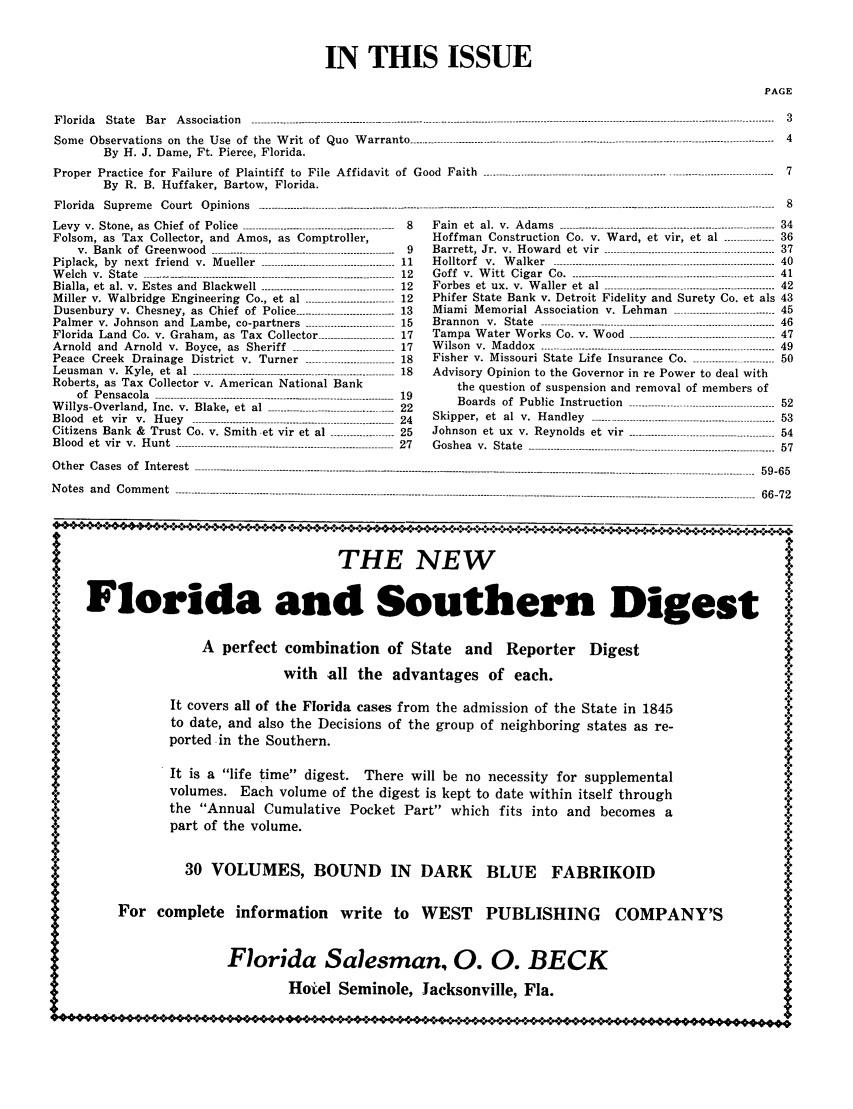 handle is hein.barjournals/florbarj0003 and id is 1 raw text is: IN THIS ISSUE

PAGE

Florida   State  Bar   Association.............................--- .......................................--------------------------
Some Observations on the Use of the Writ of Quo Warranto ----------------------------------------------
By H. J. Dame, Ft. Pierce, Florida.
Proper Practice for Failure of Plaintiff to File Affidavit of Good Faith ......................
By R. B. Huffaker, Bartow, Florida.
Florida   Supreme   Court   Opinions -------------------------------------..................------------------------------------

Levy v. Stone, as Chief of Police ------------------------------------------------ 8
Folsom, as Tax Collector, and Amos, as Comptroller,
v .  B ank  of  G reenw ood  ----------------------------------------------------------  9
Piplack, by next friend v. Mueller -------------------------------------- 11
W elch  v. State ------.-.--.-.-------------------------------- ..................---------------  12
Bialla, et  al. v. Estes  and  Blackw ell  .............................. -----------  12
Miller v. Walbridge Engineering Co., et al      --------------12
Dusenbury v. Chesney, as Chief of Police -------------------------- 13
Palmer v. Johnson and Lambe, co-partners        --------------15
Florida Land Co. v. Graham, as Tax Collector ------------------------ 17
Arnold  and  Arnold  v. Boyce, as  Sheriff  ...............................-17
Peace Creek Drainage District v. Turner                     - 18
Leusman   v. Kyle, et  al  ------------------------------------------------------------ 18
Roberts, as Tax Collector v. American National Bank
of  Pensacola  ----------------------------------------------..---------------------------  19
W illys-Overland,  Inc. v.  Blake, et  al  ............................-..........  22
B lood  et  vir  v .  H u ey  ...............................................................- 24
Citizens Bank & Trust Co. v. Smith et vir et al    ----------25
Blood  et  vir  v. Hunt  --------------------------------------------------------------------- 27

Other Cases of Interest

................................------------------------------  3
................................------------------------------  4

F a in   et  a l.  v .  A d a m s  --------------------------------------------------------------------
Hoffman Construction Co. v. Ward, et vir, et al ----------------
B arrett,  Jr.  v.  H ow ard  et  vir  ------------------------------------------------------
H o llto rf  v .  W a lk er  ----------------------------------------------------------------------
G o f f   v .  W it t  C ig a r   C o   . ................................................................
F orbes  et  ux .  v.  W aller  et  al  ------------------------------------------------------
Phifer State Bank v. Detroit Fidelity and Surety Co. et als
Miami Memorial Association v. Lehman                ----------------------------
B ra n n o n   v .  S ta te   --------------------------------------------------------------------------
Tam  pa  W  ater  W orks   Co. v. W  ood   ----------------------------------------------
W  ilson  v.  M addox  ----------------------------------------------------------------------
Fisher v. Missouri State Life Insurance Co               ---------------------
Advisory Opinion to the Governor in re Power to deal with
the question of suspension and removal of members of
B oards   of  P ublic  Instruction   ----------------------------------------------
S kipp er,  et  al  v .  H and ley  ----------------------------------------------------------
Johnson    et  ux  v.  Reynolds   et  vir --------------------------------------------
Goshea v. State ----------------------------------

........................................................................................................................----------------------------- -------------- 59-65

Notes and Comment

66-72

IA
*                           THE NEW
I! Florida and Southern Digest
A perfect combination of State and Reporter Digest
with all the advantages of each.                                 *
It covers all of the Florida cases from the admission of the State in 1845     Y
to date, and also the Decisions of the group of neighboring states as re-
ported in the Southern.
AIt is a life time digest. There will be no necessity for supplemental                     A*2
A              volumes. Each volume of the digest is kept to date within itself through
X[             the Annual Cumulative Pocket Part which fits into and becomes a               4
.4._          part of the volume.
30 VOLUMES, BOUND IN          DARK     BLUE    FABRIKOID                     43
For complete information write to WEST          PUBLISHING      COMPANY'S
Florida Salesman, 0. 0. BECK
Hotel Seminole, Jacksonville, Fla.
~7 *** *0 *** 111  - ~- - * 0 100 0                                              *P0.


