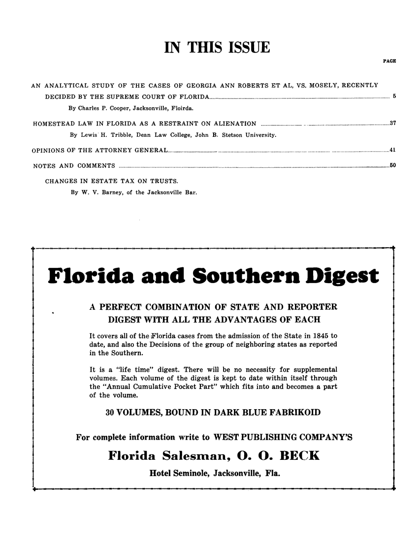 handle is hein.barjournals/florbarj0005 and id is 1 raw text is: IN THIS ISSUE

PAGE

AN ANALYTICAL STUDY OF THE CASES OF GEORGIA ANN ROBERTS ET AL, VS. MOSELY, RECENTLY
DECIDED BY THE SUPREME COURT OF FLORIDA ------------------------------------------------------------------------------------------------------------------ 5
By Charles P. Cooper, Jacksonville, Floirda.
HOMESTEAD LAW            IN FLORIDA AS A          RESTRAINT ON         ALIENATION         ---------------------------.................-------------------------------------- 37
By Lewis H. Tribble, Dean Law College, John B. Stetson University.
OPIN  ION  S  OF  TH  E  ATTORN     EY  GEN   ERAL   --..---------    ..----.-.--...................................................------------------------- -------------------------------------- 41
N O T E S   A N D   C O M M E N T S   ----- - ------------------------------------------------------------- .------- .-.------------------------------------------------ .-.-.-- .-.-.---......... . . . ......--
CHANGES IN ESTATE TAX ON TRUSTS.
By W. V. Barney, of the Jacksonville Bar.

Forida and Southern Digest
A PERFECT COMBINATION OF STATE AND REPORTER
DIGEST WITH ALL THE ADVANTAGES OF EACH
It covers all of the Florida cases from the admission of the State in 1845 to
date, and also the Decisions of the group of neighboring states as reported
in the Southern.
It is a life time digest. There will be no necessity for supplemental
volumes. Each volume of the digest is kept to date within itself through
the Annual Cumulative Pocket Part which fits into and becomes a part
of the volume.
30 VOLUMES, BOUND IN DARK BLUE FABRIKOID
For complete information write to WEST PUBLISHING COMPANY'S
Florida Salesman, 0. 0. BECK
Hotel Seminole, Jacksonville, Fla.


