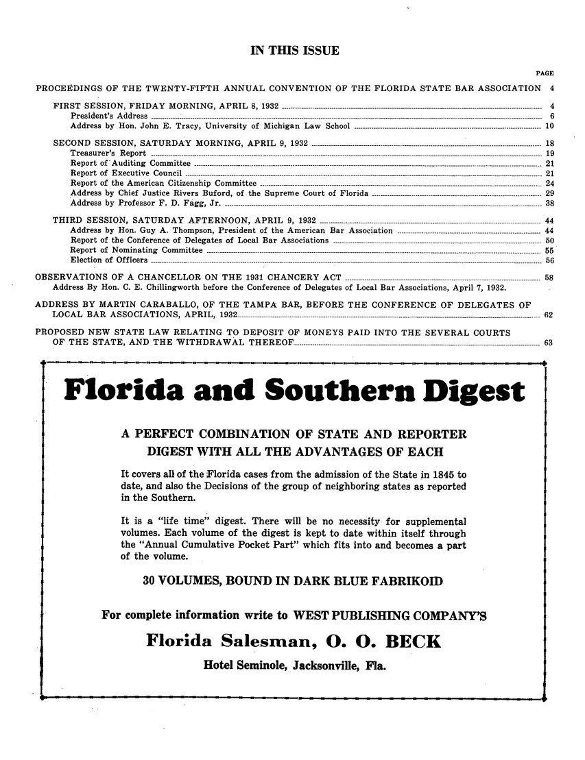 handle is hein.barjournals/florbarj0006 and id is 1 raw text is: IN THIS ISSUE
PAGE
PROCEEDINGS OF THE TWENTY-FIFTH ANNUAL CONVENTION OF THE FLORIDA STATE BAR ASSOCIATION 4
FIRST SESSION, FRIDAY MORNING, APRIL 8, 1932 -------------------------------------------------- ...................................----------------------------  4
President's Address-------------------------------------------------------------                                     ------6
Address by Hon. John E. Tracy, University of Michigan Law           School            ---------------------------------------- 10
SECOND SESSION, SATURDAY MORNING, APRIL 9, 1932 ---------------------------------------------------------------------------------------------------------- 18
Treasurer's  Report --------------.-.-.-.----.-.--.-----------.-.-..---------------------------...................................-------------------------------------------------------  19
Report  of*Auditing  Committee   ............-------.-.--------------....................................................----------------------------------------------------------------------  21
Report  of  Executive  Council ------------- -------------------------------------------------------------------------------------------.---------------------------------------------  21
Report of the American Citizenship Committee -------------------------------------------------------------------.......----------------------------------------------- 24
Address by Chief Justice Rivers Buford, of the Supreme Court of Florida ------------------------------------------------------------------------------ 29
Address  by  Professor  F. D. Fagg, Jr -   . .  . . . .  . . .  . . ..-------------------------------------------------------------------------------------------------------------------------------- 38
THIRD SESSION, SATURDAY AFTERNOON, APRIL 9, 1932 ------------------------------------------------------------------------------------------------------ 44
Address by Hon. Guy A. Thompson, President of the American Bar Association -------------------------------------------------------------- 44
Report of the Conference of Delegates of Local Bar Associations ....................................................-------------------------------------------- 50
Report  of  Nominating  Committee   ---------------------------------------------------------------------------------------------------------------------------------------------------  55
Election  of  Officers  ----.--------- ..-----------.---.-.--------------------.-.----.--.-.------............................................................5---------------------------------------  56
OBSERVATIONS OF A CHANCELLOR ON THE 1931 CHANCERY ACT ------------------------------------------------------------------------------------------ 58
Address By Hon. C. E. Chillingworth before the Conference of Delegates of Local Bar Associations, April 7, 1932.
ADDRESS BY MARTIN CARABALLO, OF THE TAMPA BAR, BEFORE THE CONFERENCE OF DELEGATES OF
LOCAL BAR ASSOCIATIONS, APRIL, 1932 --------------------------------------------------------------------------------------------------------------------------------------62
PROPOSED NEW STATE LAW RELATING TO DEPOSIT OF MONEYS PAID INTO THE SEVERAL COURTS
OF THE STATE, AND THE WITHDRAWAL THEREOF ------------------------------------------------------------------------------------------------------------------ 63
Florida and Southern Digest
A PERFECT COMBINATION OF STATE AND REPORTER
DIGEST WITH ALL THE ADVANTAGES OF EACH
It covers all of the Florida cases from the admission of the State in 1845 to
date, and also the Decisions of the group of neighboring states as reported
in the Southern.
It is a life time digest. There will be no necessity for supplemental
volumes. Each volume of the digest is kept to date within itself through
the Annual Cumulative Pocket Part which fits into and becomes a part
of the volume.
30 VOLUMES, BOUND IN DARK BLUE FABRIKOID
For complete information write to WEST PUBLISHING COMPANYS
Florida Salesman, 0. 0. BECK

Hotel Seminole, Jacksonville, Fla.


