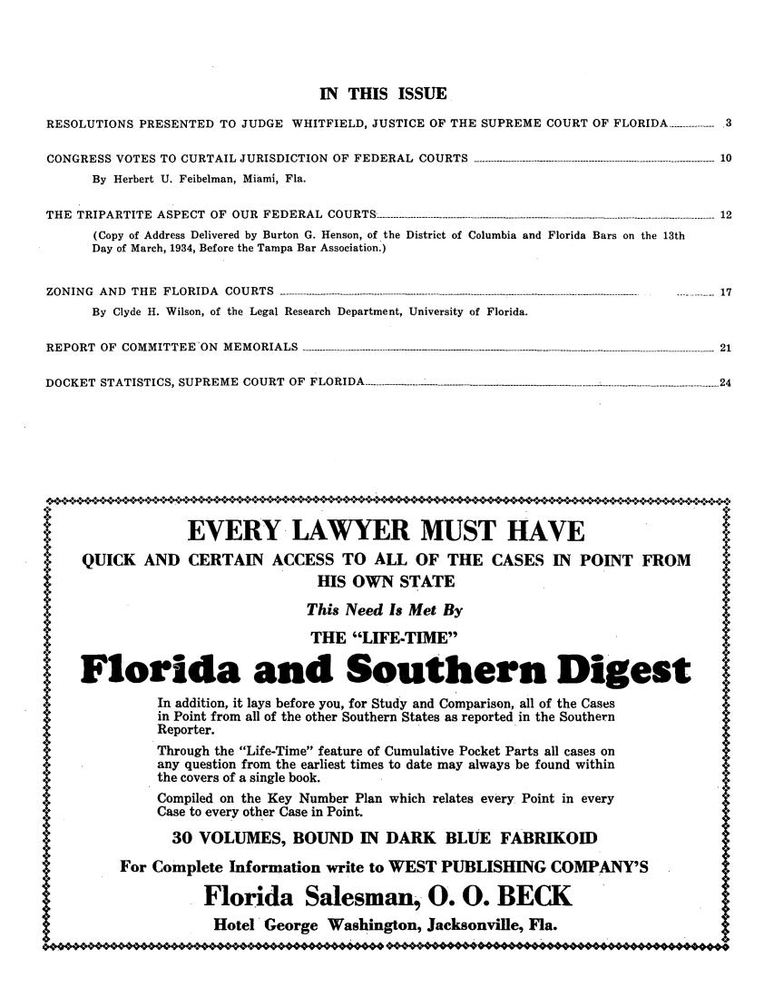 handle is hein.barjournals/florbarj0008 and id is 1 raw text is: IN THIS ISSUE
RESOLUTIONS PRESENTED TO JUDGE WHITFIELD, JUSTICE OF THE SUPREME COURT OF FLORIDA ----------- 3
CONGRESS VOTES TO  CURTAIL JURISDICTION  OF  FEDERAL  COURTS  ------------------------------------------------------------------------------------ 10
By Herbert U. Feibelman, Miami, Fla.
THE TRIPARTITE ASPECT OF OUR FEDERAL COURTS------                   ------------...----------------------------------------------- 12
(Copy of Address Delivered by Burton G. Henson, of the District of Columbia and Florida Bars on the 13th
Day of March, 1934, Before the Tampa Bar Association.)
ZONING  AND  THE  FLORIDA  COURTS  -------------------------------- -----------------------...------------------------------.------------------------  17
By Clyde H. Wilson, of the Legal Research Department, University of Florida.
REPORT  OF  COMMITTEE  ON  MEMORIALS ------------------------------------.-.-..------ ..-.----------..........................................---------------------------- -- 21
DOCKET  STATISTICS, SUPREME  COURT  OF  FLORIDA - ----- -  -------------........................-- -  -- _- .....................................---------- 24
EVERY LAWYER MUST HAVE
QUICK AND CERTAIN         ACCESS TO ALL OF THE CASES IN              POINT FROM          ii:
HIS OWN STATE
This Need Is Met By
THE LIFE-TIME                                          *
Florida and Southern Digest l
In addition, it lays before you, for Study and Comparison, all of the Cases
in Point from all of the other Southern States as reported in the Southern
Reporter.
Through the Life-Time feature of Cumulative Pocket Parts all cases onx
any question from the earliest times to date may always be found within        *
the covers of a single book.
*Compiled on the Key Number Plan which relates every Point in every             *
Case to every other Case in Point.
30 VOLUMES, BOUND IN DARK BLUE FABRIKOID
For Complete Information write to WEST PUBLISHING COMPANY'S
*  Florida Salesman, 0. 0. BECK
Hotel George Washington, Jacksonville, Fla.


