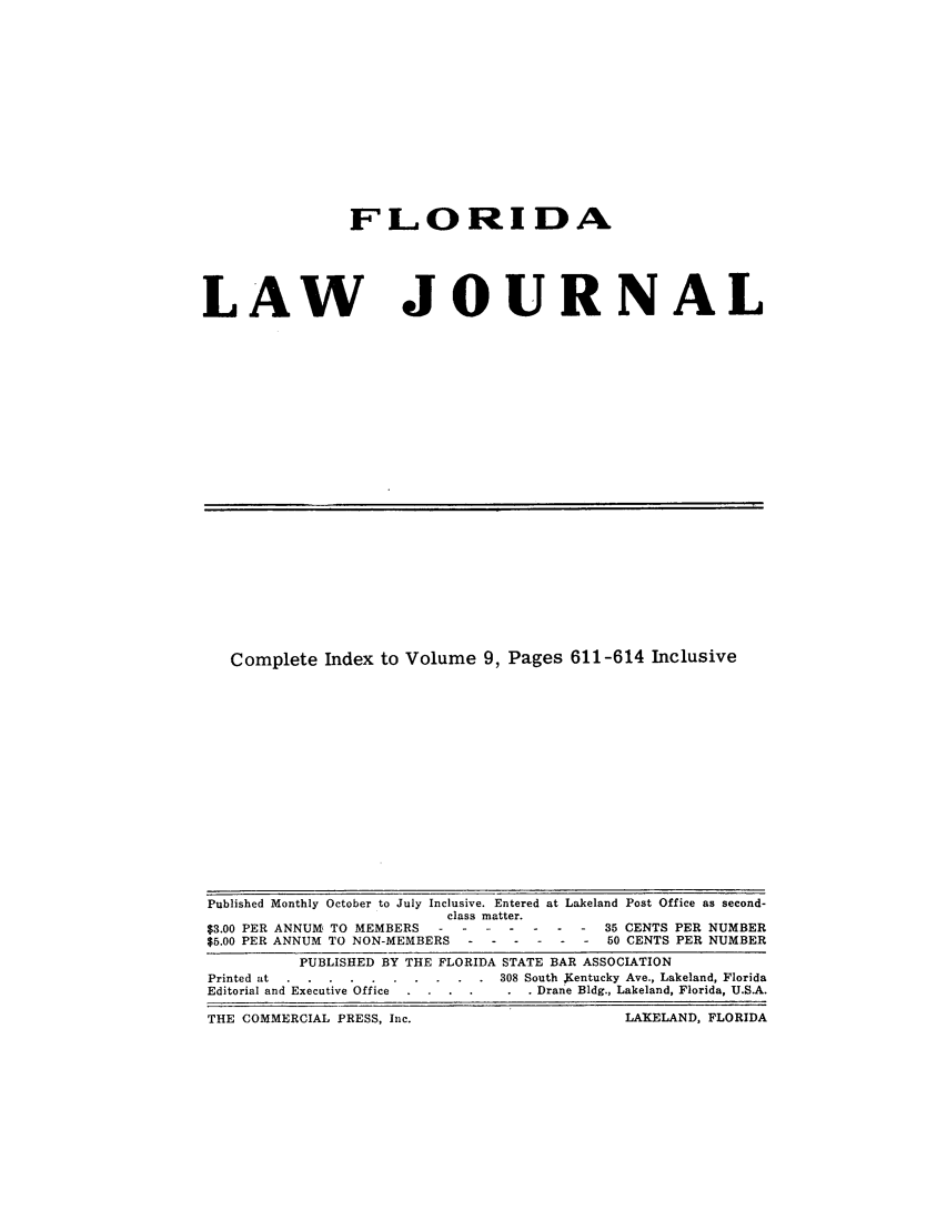 handle is hein.barjournals/florbarj0009 and id is 1 raw text is: FLORIDA

LAW

JOURNAL

Complete Index to Volume 9, Pages 611-614 Inclusive

Published Monthly October to July Inclusive. Entered at Lakeland Post Office as second-
class matter.
$3.00 PER ANNUM, TO MEMBERS -------      35 CENTS PER NUMBER
$5.00 PER ANNUM TO NON-MEMBERS ------     50 CENTS PER NUMBER
PUBLISHED BY THE FLORIDA STATE BAR ASSOCIATION
Printed at .... ..........     308 South Kentucky Ave., Lakeland, Florida
Editorial and Executive Office . . . ... .  Drane Bldg., Lakeland, Florida, U.S.A.
THE COMMERCIAL PRESS, Inc.                        LAKELAND, FLORIDA


