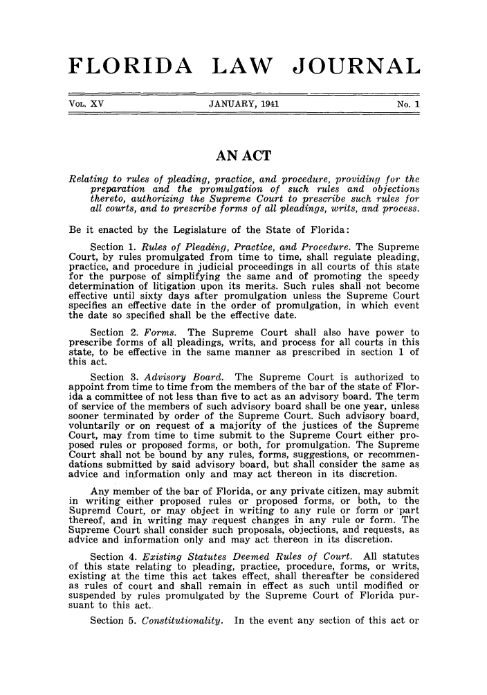 handle is hein.barjournals/florbarj0015 and id is 1 raw text is: FLORIDA LAW JOURNAL
VOL. XV                    JANUARY, 1941                        No. 1
AN ACT
Relating to rules of pleading, practice, and procedure, providing for the
preparation and the promulgation of such rules and objections
thereto, authorizing the Supreme Court to prescribe such rules for
all courts, and to prescribe forms of all pleadings, writs, and process.
Be it enacted by the Legislature of the State of Florida:
Section 1. Rules of Pleading, Practice, and Procedure. The Supreme
Court, by rules promulgated from time to time, shall regulate pleading,
practice, and procedure in judicial proceedings in all courts of this state
for the purpose of simplifying the same and of promoting the speedy
determination of litigation upon its merits. Such rules shall not become
effective until sixty days after promulgation unless the Supreme Court
specifies an effective date in the order of promulgation, in which event
the date so specified shall be the effective date.
Section 2. Forms. The Supreme Court shall also have power to
prescribe forms of all pleadings, writs, and process for all courts in this
state, to be effective in the same manner as prescribed in section 1 of
this act.
Section 3. Advisory Board. The Supreme Court is authorized to
appoint from time to time from the members of the bar of the state of Flor-
ida a committee of not less than five to act as an advisory board. The term
of service of the members of such advisory board shall be one year, unless
sooner terminated by order of the Supreme Court. Such advisory board,
voluntarily or on request of a majority of the justices of the Supreme
Court, may from time to time submit to the Supreme Court either pro-
posed rules or proposed forms, or both, for promulgation. The Supreme
Court shall not be bound by any rules, forms, suggestions, or recommen-
dations submitted by said advisory board, but shall consider the same as
advice and information only and may act thereon in its discretion.
Any member of the bar of Florida, or any private citizen, may submit
in writing either proposed rules or proposed forms, or both, to the
Supremd Court, or may object in writing to any rule or form or part
thereof, and in writing may xequest changes in any rule or form. The
Supreme Court shall consider such proposals, objections, and requests, as
advice and information only and may act thereon in its discretion.
Section 4. Existing Statutes Deemed Rules of Court. All statutes
of this state relating to pleading, practice, procedure, forms, or writs,
existing at the time this act takes effect, shall thereafter be considered
as rules of court and shall remain in effect as such until modified or
suspended by rules promulgated by the Supreme Court of Florida pur-
suant to this act.
Section 5. Constitutionality. In the event any section of this act or


