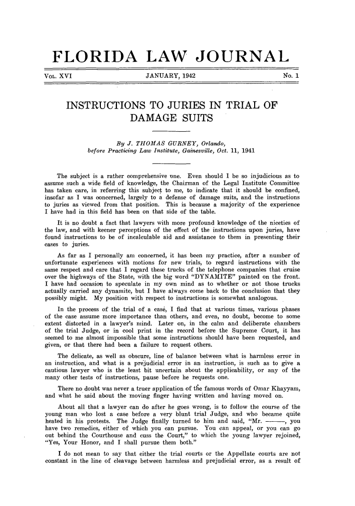 handle is hein.barjournals/florbarj0016 and id is 1 raw text is: FLORIDA LAW JOURNAL
VOL. XVI                        JANUARY, 1942                               No. 1
INSTRUCTIONS TO JURIES IN TRIAL OF
DAMAGE SUITS
By J. THOMAS GURNEY, Orlando,
before Practicing Law Institute, Gainesville, Oct. 11, 1941
The subject is a rather comprehensive one. Even should I be so injudicious as to
assume such a wide field of knowledge, the Chairman of the Legal Institute Committee
has taken care, in referring this subject to me, to indicate that it should be confined,
insofar as I was concerned, largely to a defense of damage suits, and the instructions
to juries as viewed from that position. This is because a majority of the experience
I have had in this field has been on that side of the table.
It is no doubt a fact that lawyers with more profound knowledge of the niceties of
the law, and with keener perceptions of the effect of the instructions upon juries, have
found instructions to be of incalculable aid and assistance to them in presenting their
cases to juries.
As far as I personally am concerned, it has been my practice, after a number of
unfortunate experiences with motions for new trials, to regard instructions with the
same respect and care that I regard these trucks of the telephone companies that cruise
over the highways of the State, with the big word DYNAMITE painted on the front.
I have had occasion to speculate in my own mind as to whether or not those trucks
actually carried any dynamite, but I have always come back to the conclusion that they
possibly might. My position with respect to instructions is somewhat analogous.
In the process of the trial of a case, I find that at various times, various phases
of the case assume more importance than others, and even, no doubt, become to some
extent distorted in a lawyer's mind. Later on, in the calm and deliberate chambers
of the trial Judge, or in cool print in the record before the Supreme Court, it has
seemed to me almost impossible that some instructions should have been requested, and
given, or that there had been a failure to request others.
The delicate, as well as obscure, line of balance between what is harmless error in
an instruction, and what is a prejudicial error in an instruction, is such as to give a
cautious lawyer who is the least bit uncertain about the applicability, or any of the
many other tests of instructions, pause before he requests one.
There no doubt was never a truer application of tfie famous words of Omar Khayyam,
and what he said about the moving finger having written and having moved on.
About all that a lawyer can do after he goes wrong, is to follow the course of the
young man who lost a case before a very blunt trial Judge, and who became quite
heated in his protests. The Judge finally turned to him and said, Mr. -    , you
have two remedies, either of which you can pursue. You can appeal, or you can go
out behind the Courthouse and cuss the Court, to which the young lawyer rejoined,
Yes, Your Honor, and I shall pursue them both.
I do not mean to say that either the trial courts or the Appellate courts are not
constant in the line of cleavage between harmless and prejudicial error, as a result of


