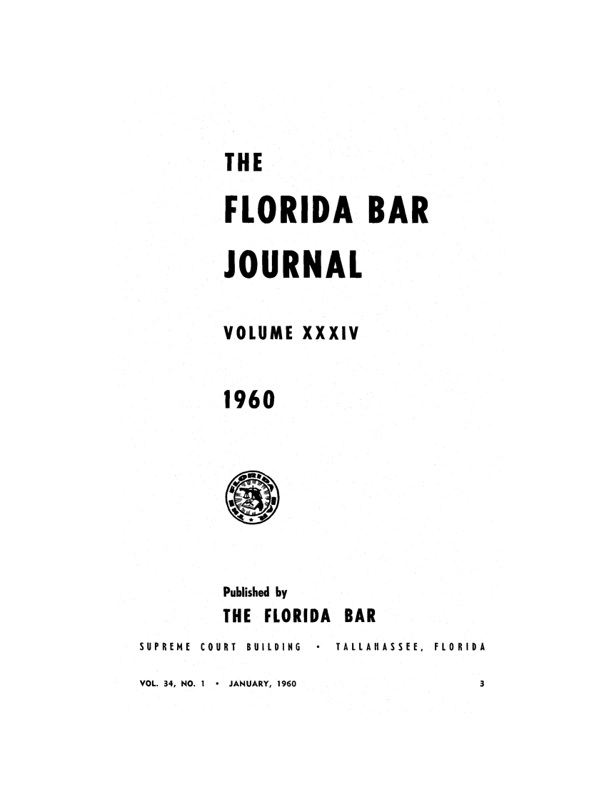 handle is hein.barjournals/florbarj0034 and id is 1 raw text is: THE
FLORIDA BAR
JOURNAL
VOLUME XXXIV
1960

Published by
THE FLORIDA BAR
SUPREME  COURT  BUILDING    TALLA HASSEE,  FLORIDA
VOL. 34, NO. I  *  JANUARY, 1960                 3


