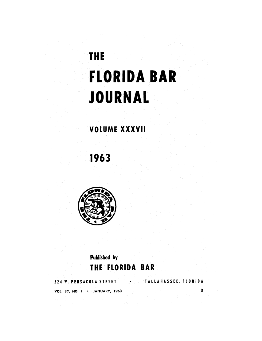 handle is hein.barjournals/florbarj0037 and id is 1 raw text is: THE
FLORIDA BAR
JOURNAL
VOLUME XXXVII
1963

Published by
THE FLORIDA BAR

224 W. PENSACOLA STREET
VOL. 37, NO. I * JANUARY, 1963

TALLAHASSEE, FLORIDA


