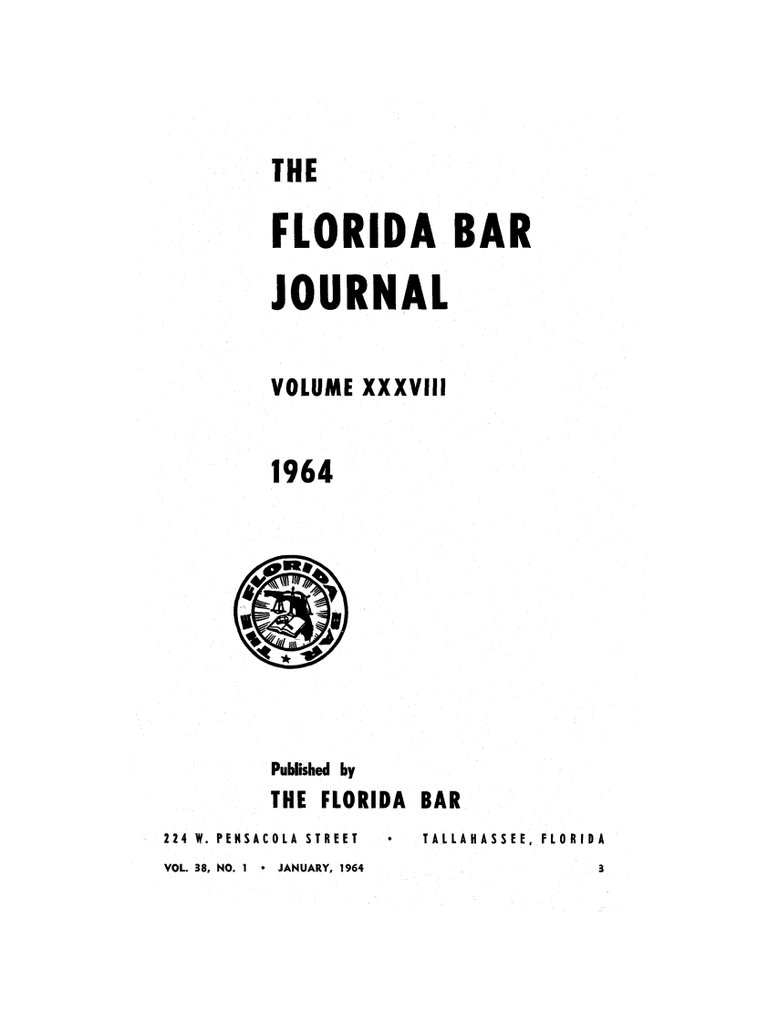 handle is hein.barjournals/florbarj0038 and id is 1 raw text is: THE
FLORIDA BAR
JOURNAL
VOLUME XXXVIII
1964

Published by
THE FLORIDA
224 W. PENSACOLA  STREET
VOL. 38, NO. 1  JANUARY, 1964

BAR
TALLAHASSEE, FLORIDA


