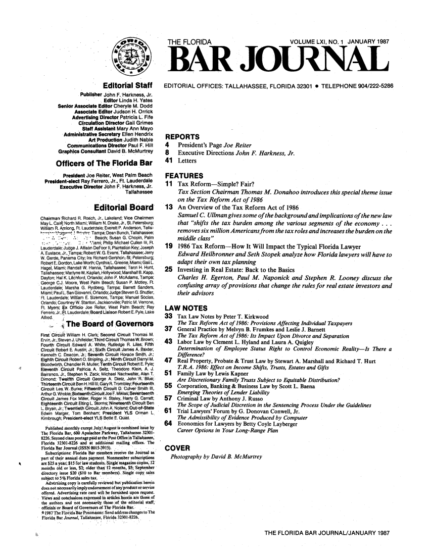 handle is hein.barjournals/florbarj0061 and id is 1 raw text is: THE FLORIDA           VOLUME LXI, NO. 1 JANUARY 1987
BAR JOUINAL

Editorial Staff
Publisher John F. Harkness, Jr.
Editor Linda H. Yates
Senior Associate Editor Cheryle M. Dodd
Associate Editor Judson H. Orrick
Advertising Director Patricia L. Fife
Circulation Director Gail Grimes
Staff Assistant Mary Ann Mayo
Administrative Secretary Ellen Hendrix
Art Production Judith Nable
Communications Director Paul F. Hill
Graphics Consultant David B. McMurtrey
Officers of The Florida Bar
President Joe Reiter, West Palm Beach
President-elect Ray. Ferrero, Jr,. Ft. Lauderdale
Executive Director John F. Harkness, Jr.
Tallahassee
Editorial Board
Chairman Richard R. Roach, Jr., Lakeland; Vice Chairmen
May L. Cail, North Miami, William N. Drake, Jr., St. Petersburg;
William R. Among, Ft. Lauderdale; Everett P. Anderson, Tails-
..., '     ,       Tampa: Dean Bunch, Tallahassee:
Beach; Susan G. Chopin, Palm
,iami; Philip Michael Cullen liI, Ft.
Lauderdale; Judge J. Allison DeFoor I, Plantation Key; Joseph
A. Eustace, Jr., Tampa; Robert W. G. Evans, Tallahassee; Jerry
W. Garde, Panama City; Ira Richard Gershon;: St. Petersburg;
Robert E. Gordon, Lake Worth; Cynthia L. Greene;Miami; Gall L.
Hagel, Miami; Randall W. Hanna, Tallahassee; Tann H: Hunt,
Tallahassee; Marlyne W. Kaplan, Hollywood; Marshall B. Kapp,
Dayton; Hal K. Litchford, Orlando; John P. McAdams, Tampa;
George CJ. Moore, West Palm Beach; Susan P. Motley, Ft.
Lauderdale Marsha G. Rydberg; Tampa; Barrett Sanders,
Miami; Paul L. San Giovanni, Orlando;Judge Steven G. Shutter,
Ft. Lauderdale; William E. Sizemore, Tampa; Manuel Sdcias,
Orlando; Courtney W. Stanton, Jacksonville; Patric M. Verrone,
Ft. Myers; Ex Officio Joe Reter, West Palm. Beach: Ray
Ferrero, Jr. Ft. Lauderdale Board Liaison Robert E. Pyle, Lake
Alfred.
.  The Board of Governors
First Circuit William H. Clark; Second Circuit Thomas M.
Ervin, Jr., Steven J. Uhlfelder;Third Circuit Thomas W..Brown;
Fourth Circuit Edward A. White, Rutledge R. Liles; Fifth
Circuit Robert E. Austin; Jr.; Sixth Circuit James A. Baxter,
Kenneth C. Deacon, Jr.; Seventh Circuit Horace Smith, Jr.:
Eighth Circuit Robert O. Stripling, Jr.; Ninth CircuitDarryl M.
Bloodworth, Chandler.R. Muller; Terth Circuit Robert E. Pyle;
Eleventh Circuit Patricia. A. Seitz, Theodore. Klein, A. J.
Barranco, Jr., Stephen N. Zack; Michael Nachwater, Alan. T.
Dimond; Twelfth Circuit George A: Dietz. John R.. Blue;
Thirteenth Circuit Ben H. Hil IIl Gary R.Trombley; .Fourteenth.
Circuit Les.W. Burke; Fifteenth Circuit D. Culver Smith Ill,
Arthur G. Wroble;SixteenthClrcuit Joe F. Miklas; Seventeenth
Circuit .James Fox Miller, Roger H. Staley, Harry G. Carratt;
Eighteenth Circuit Elting L, Storms; Nineteenth Circuit Ben
L. Bryan, Jr.; Twentieth Circuit John A. Noland; Out-of-State
Edwin Marger, Tom Benham; President YLS Orman L
Kimbrough; President-elect YLS Belle E. Quiet.
Published monthly except July/.August is .combined issue by
The Florida Bar, 600 Apalachee.Parkway, Tallahassee 32301-
8226. Second class postage paid at the Pest Office in Tallahassee,
Florida 32301-8226 and at additional mailing offices. The
Florida Bar Journal (ISSN 0015-3915).
Subscriptions: Florida Bar members .receive the Journal a%
part of their annual dues payment. Nonmember subscriptions
are $25 a year; $15 for law students, Single magazine copics, 12
months 0d or less, $2; older than 12 months, $S: September
directory. issue $20 ($T0 to Bar members).. Single copy sales
subject to 5% Florida sales tax.
Advertising copy is carefully reviewed but publication herein
does not necessarily imply endorsement of any product or service
offered. Advertising rate card will be furnished upon request.
Views and ronctuaionaexpressed in articles hirein arethose of
the authors and not necessarily those.of the editorial staff,
officials or Board of Governors of The Florida Bar,
a 1987 The FloidaBar Postmaster: Send address changes to The
Florida Bar Journal, Tallahassee, Florida 32301-8226.

EDITORIAL OFFICES: TALLAHASSEE, FLORIDA 32301 0 TELEPHONE 904/222-5286
REPORTS
4   President's Page Joe Reiter
8   Executive Directions John F. Harkness, Jr.
41 Letters
FEATURES
11 Tax Reform-Simple? Fair?
Tax Section Chairman Thomas M. Donahoo introduces this special theme issue
on the Tax Reform Act of 1986
13 An Overview of the Tax Reform Act of 1986
Samuel C. Ullman gives some of the background and implications of the new law
that shifts the tax burden among the various segments of the economy...
removes six million Americansfrom the tax roles and increases the burden on the
middle class
19  1986 Tax Reform-How It Will Impact the Typical Florida Lawyer
Edward Heilbronner and Seth Stopek analyze how Florida lawyers will have to
adapt their own tax planning
25  Investing in Real Estate: Back to the Basics
Charles H. Egerton, Paul M. Naponick and Stephen R. Looney discuss the
confusing array of provisions that change the rules for real estate investors and
their advisors
LAW NOTES
33 Tax Law Notes by Peter T. Kirkwood
The Tax Reform Act of 1986: Provisions Affecting Individual Taxpayers
37  General Practice by Melvyn B. Frumkes and Leslie J. Barnett
The Tax Reform Act of 1986: Its Impact Upon Divorce and Separation
43  Labor Law by Clement L. Hyland and Laura A. Quigley
Determination of Employee Status Right to Control Economic Reality-Is There a
Difference?
47  Real Property, Probate & Trust Law by Stewart A. Marshall and Richard T. Hurt
T.R.A. 1986: Effect on Income Shifts, Trusts, Estates and Gifts
51 Family Law by Lewis Kapner
Are Discretionary Family Trusts Subject to Equitable Distribution?
55  Corporation, Banking & Business Law by Scott L. Baena
Emerging Theories of Lender Liability
57  Criminal Law by Anthony J. Russo
The Scope of Judicial Discretion in the Sentencing Process Under the Guidelines
61 Trial Lawyers' Forum by G. Donovan Conwell, Jr.
The Admissibility of Evidence Produced by Computer
64   Economics for Lawyers by Betty Coyle Layberger
Career Options in Your Long-Range Plan
COVER
Photography by David B. McMurtrey

THE FLORIDA BAR JOURNAL/JANUARY 1987


